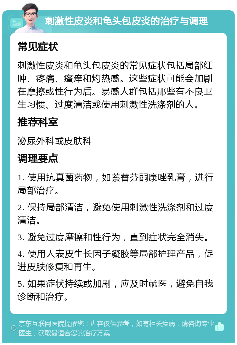 刺激性皮炎和龟头包皮炎的治疗与调理 常见症状 刺激性皮炎和龟头包皮炎的常见症状包括局部红肿、疼痛、瘙痒和灼热感。这些症状可能会加剧在摩擦或性行为后。易感人群包括那些有不良卫生习惯、过度清洁或使用刺激性洗涤剂的人。 推荐科室 泌尿外科或皮肤科 调理要点 1. 使用抗真菌药物，如萘替芬酮康唑乳膏，进行局部治疗。 2. 保持局部清洁，避免使用刺激性洗涤剂和过度清洁。 3. 避免过度摩擦和性行为，直到症状完全消失。 4. 使用人表皮生长因子凝胶等局部护理产品，促进皮肤修复和再生。 5. 如果症状持续或加剧，应及时就医，避免自我诊断和治疗。