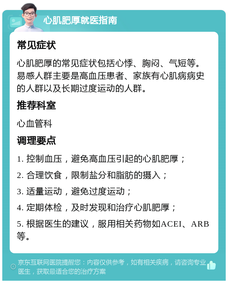 心肌肥厚就医指南 常见症状 心肌肥厚的常见症状包括心悸、胸闷、气短等。易感人群主要是高血压患者、家族有心肌病病史的人群以及长期过度运动的人群。 推荐科室 心血管科 调理要点 1. 控制血压，避免高血压引起的心肌肥厚； 2. 合理饮食，限制盐分和脂肪的摄入； 3. 适量运动，避免过度运动； 4. 定期体检，及时发现和治疗心肌肥厚； 5. 根据医生的建议，服用相关药物如ACEI、ARB等。