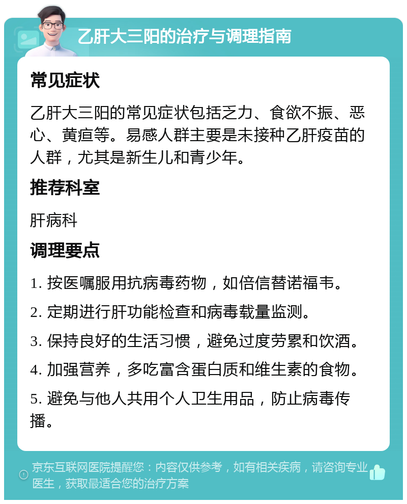 乙肝大三阳的治疗与调理指南 常见症状 乙肝大三阳的常见症状包括乏力、食欲不振、恶心、黄疸等。易感人群主要是未接种乙肝疫苗的人群，尤其是新生儿和青少年。 推荐科室 肝病科 调理要点 1. 按医嘱服用抗病毒药物，如倍信替诺福韦。 2. 定期进行肝功能检查和病毒载量监测。 3. 保持良好的生活习惯，避免过度劳累和饮酒。 4. 加强营养，多吃富含蛋白质和维生素的食物。 5. 避免与他人共用个人卫生用品，防止病毒传播。