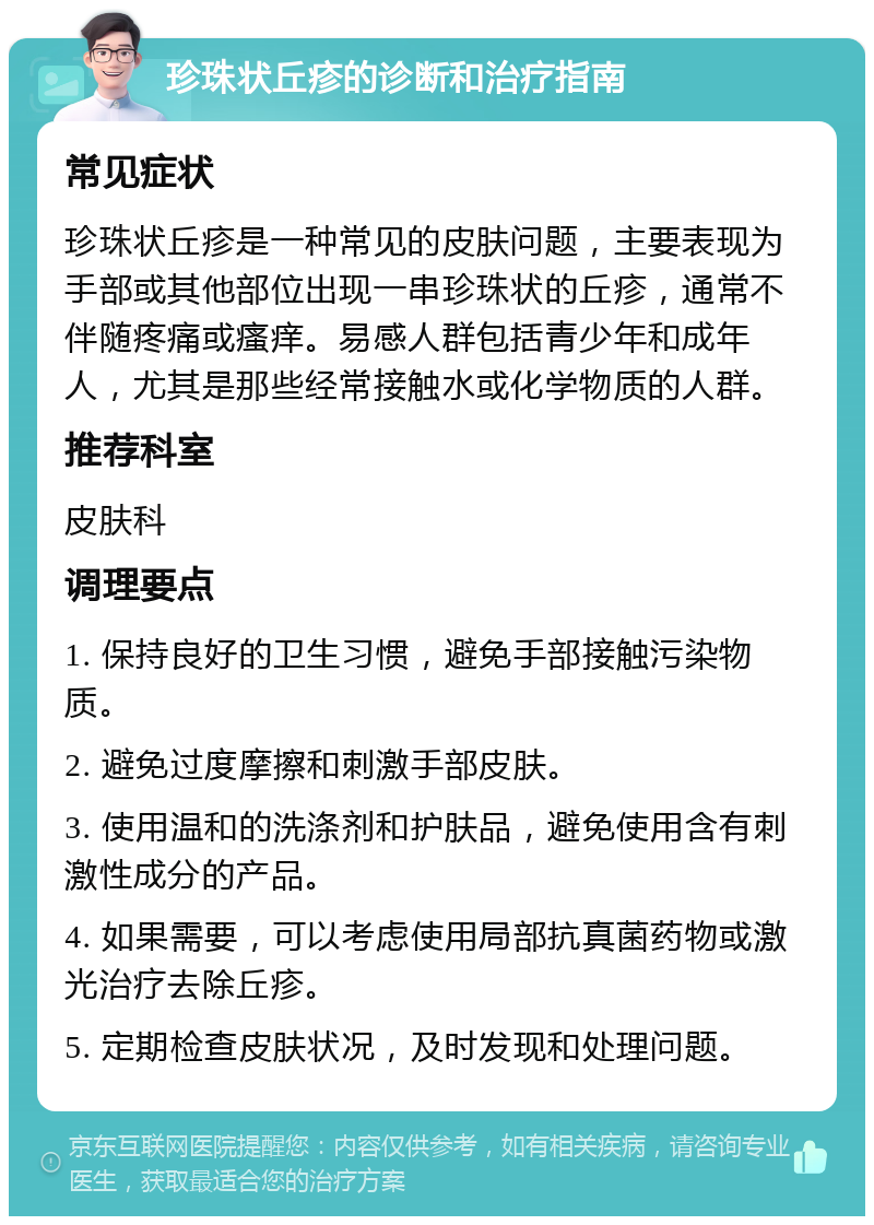 珍珠状丘疹的诊断和治疗指南 常见症状 珍珠状丘疹是一种常见的皮肤问题，主要表现为手部或其他部位出现一串珍珠状的丘疹，通常不伴随疼痛或瘙痒。易感人群包括青少年和成年人，尤其是那些经常接触水或化学物质的人群。 推荐科室 皮肤科 调理要点 1. 保持良好的卫生习惯，避免手部接触污染物质。 2. 避免过度摩擦和刺激手部皮肤。 3. 使用温和的洗涤剂和护肤品，避免使用含有刺激性成分的产品。 4. 如果需要，可以考虑使用局部抗真菌药物或激光治疗去除丘疹。 5. 定期检查皮肤状况，及时发现和处理问题。