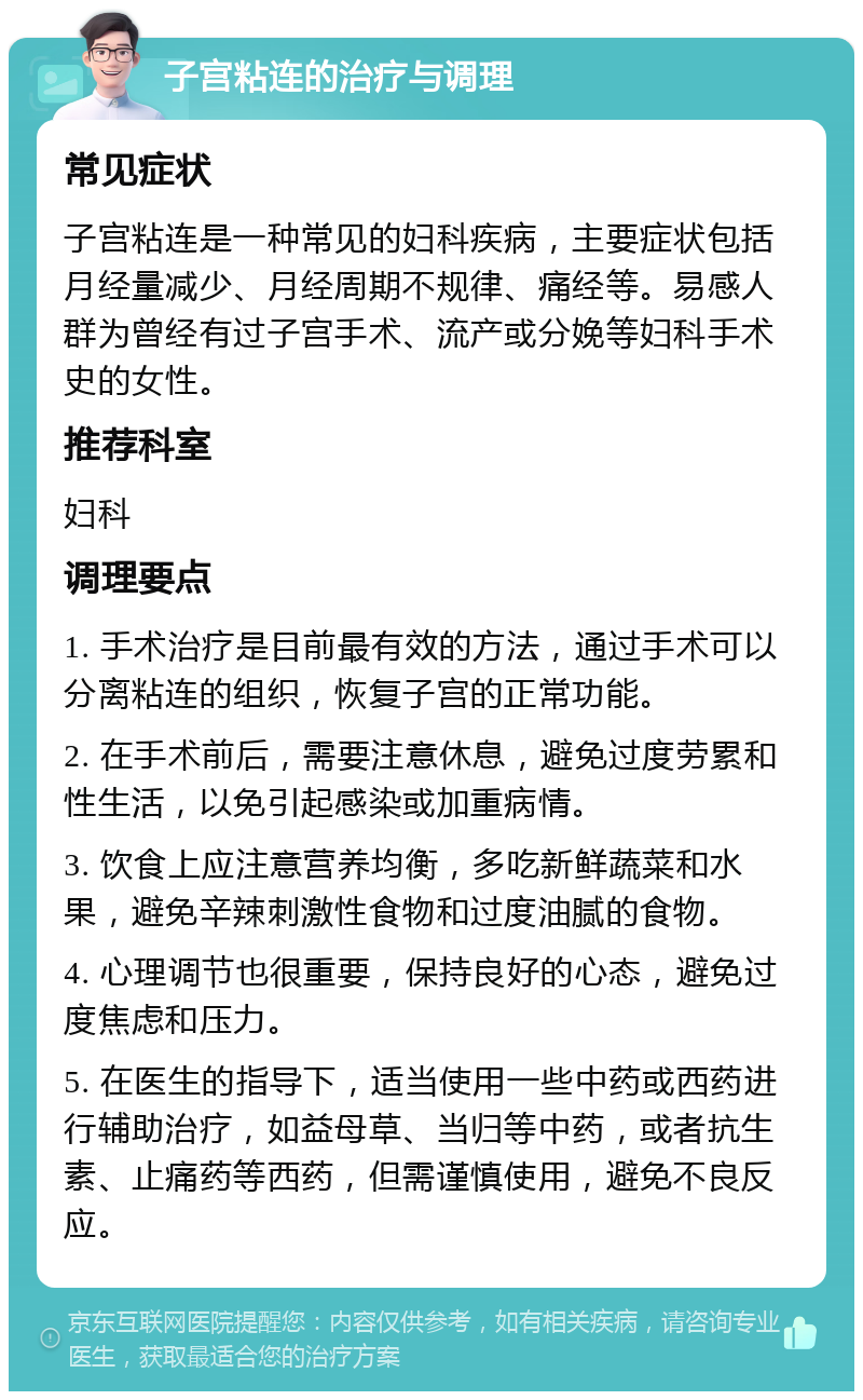 子宫粘连的治疗与调理 常见症状 子宫粘连是一种常见的妇科疾病，主要症状包括月经量减少、月经周期不规律、痛经等。易感人群为曾经有过子宫手术、流产或分娩等妇科手术史的女性。 推荐科室 妇科 调理要点 1. 手术治疗是目前最有效的方法，通过手术可以分离粘连的组织，恢复子宫的正常功能。 2. 在手术前后，需要注意休息，避免过度劳累和性生活，以免引起感染或加重病情。 3. 饮食上应注意营养均衡，多吃新鲜蔬菜和水果，避免辛辣刺激性食物和过度油腻的食物。 4. 心理调节也很重要，保持良好的心态，避免过度焦虑和压力。 5. 在医生的指导下，适当使用一些中药或西药进行辅助治疗，如益母草、当归等中药，或者抗生素、止痛药等西药，但需谨慎使用，避免不良反应。