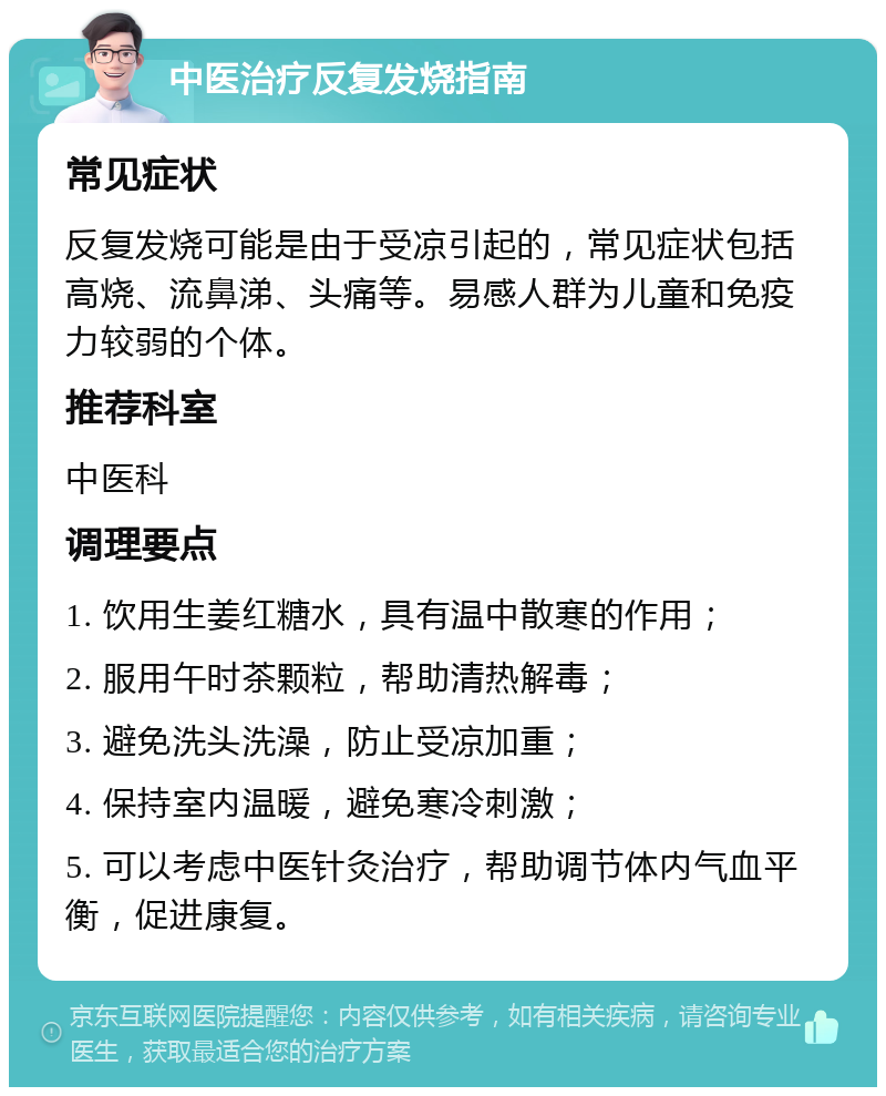 中医治疗反复发烧指南 常见症状 反复发烧可能是由于受凉引起的，常见症状包括高烧、流鼻涕、头痛等。易感人群为儿童和免疫力较弱的个体。 推荐科室 中医科 调理要点 1. 饮用生姜红糖水，具有温中散寒的作用； 2. 服用午时茶颗粒，帮助清热解毒； 3. 避免洗头洗澡，防止受凉加重； 4. 保持室内温暖，避免寒冷刺激； 5. 可以考虑中医针灸治疗，帮助调节体内气血平衡，促进康复。