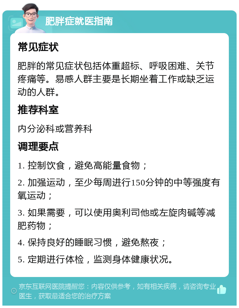 肥胖症就医指南 常见症状 肥胖的常见症状包括体重超标、呼吸困难、关节疼痛等。易感人群主要是长期坐着工作或缺乏运动的人群。 推荐科室 内分泌科或营养科 调理要点 1. 控制饮食，避免高能量食物； 2. 加强运动，至少每周进行150分钟的中等强度有氧运动； 3. 如果需要，可以使用奥利司他或左旋肉碱等减肥药物； 4. 保持良好的睡眠习惯，避免熬夜； 5. 定期进行体检，监测身体健康状况。