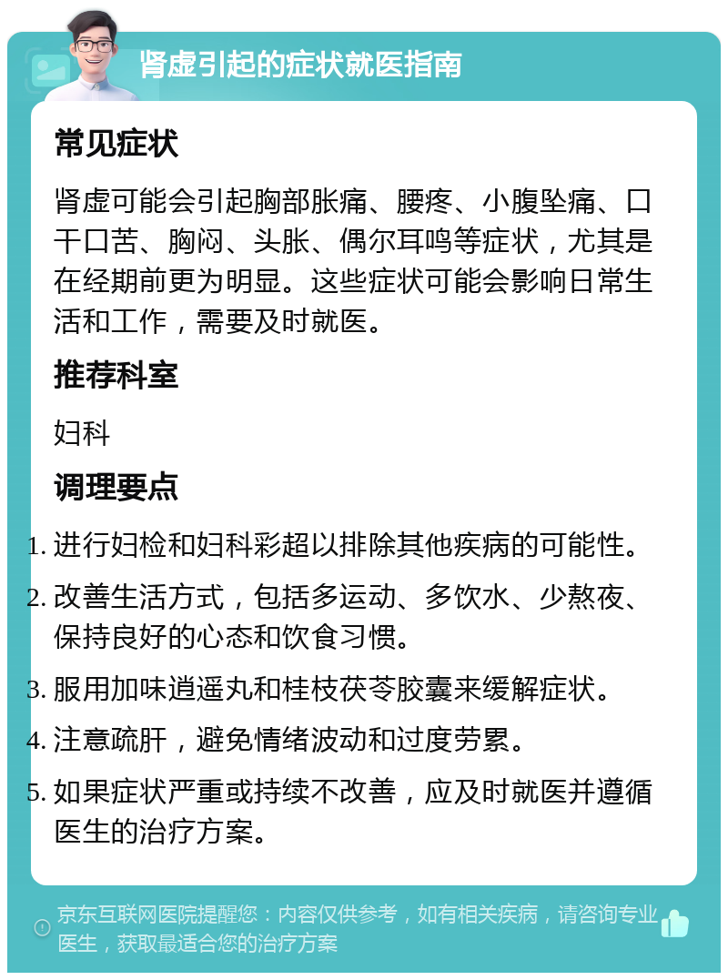 肾虚引起的症状就医指南 常见症状 肾虚可能会引起胸部胀痛、腰疼、小腹坠痛、口干口苦、胸闷、头胀、偶尔耳鸣等症状，尤其是在经期前更为明显。这些症状可能会影响日常生活和工作，需要及时就医。 推荐科室 妇科 调理要点 进行妇检和妇科彩超以排除其他疾病的可能性。 改善生活方式，包括多运动、多饮水、少熬夜、保持良好的心态和饮食习惯。 服用加味逍遥丸和桂枝茯苓胶囊来缓解症状。 注意疏肝，避免情绪波动和过度劳累。 如果症状严重或持续不改善，应及时就医并遵循医生的治疗方案。