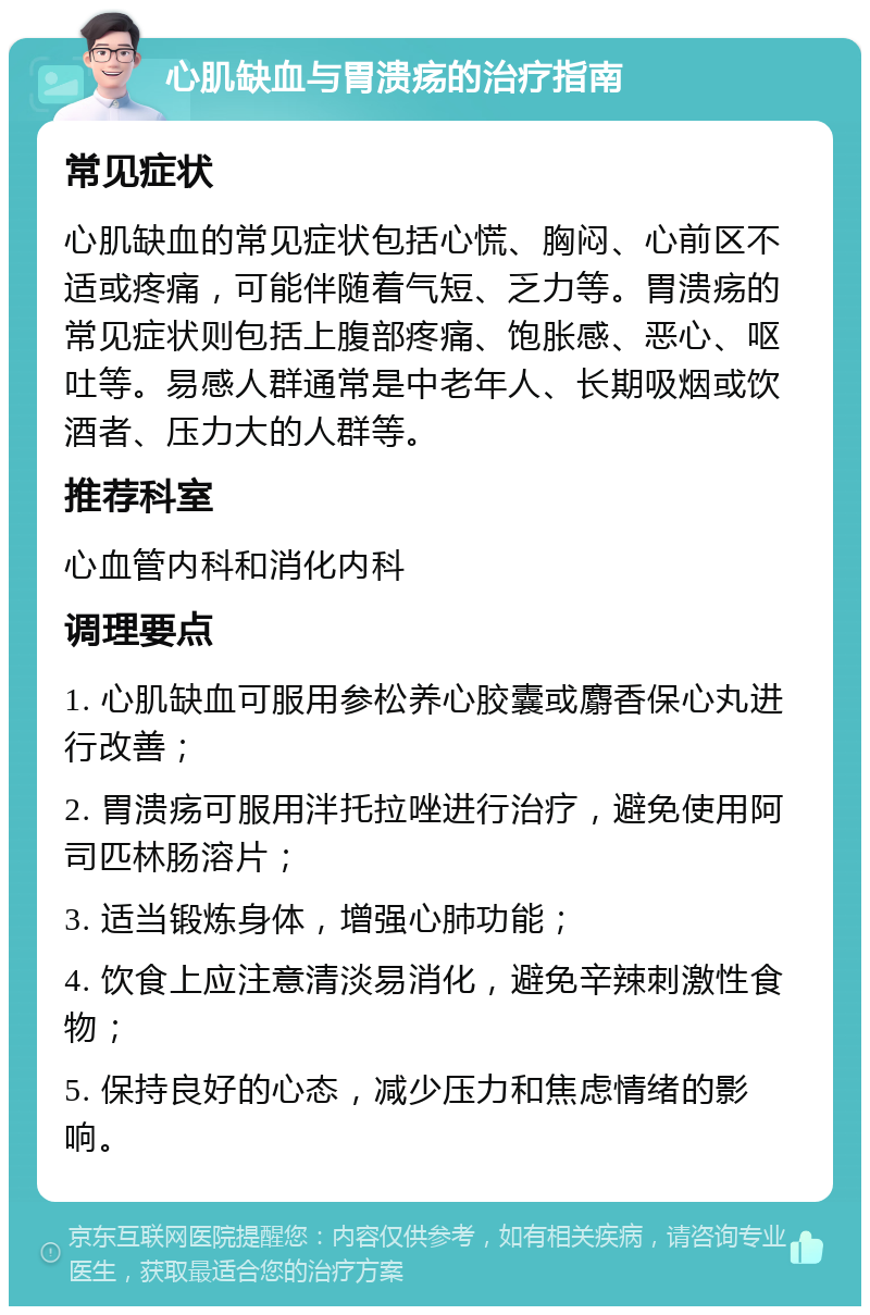 心肌缺血与胃溃疡的治疗指南 常见症状 心肌缺血的常见症状包括心慌、胸闷、心前区不适或疼痛，可能伴随着气短、乏力等。胃溃疡的常见症状则包括上腹部疼痛、饱胀感、恶心、呕吐等。易感人群通常是中老年人、长期吸烟或饮酒者、压力大的人群等。 推荐科室 心血管内科和消化内科 调理要点 1. 心肌缺血可服用参松养心胶囊或麝香保心丸进行改善； 2. 胃溃疡可服用泮托拉唑进行治疗，避免使用阿司匹林肠溶片； 3. 适当锻炼身体，增强心肺功能； 4. 饮食上应注意清淡易消化，避免辛辣刺激性食物； 5. 保持良好的心态，减少压力和焦虑情绪的影响。