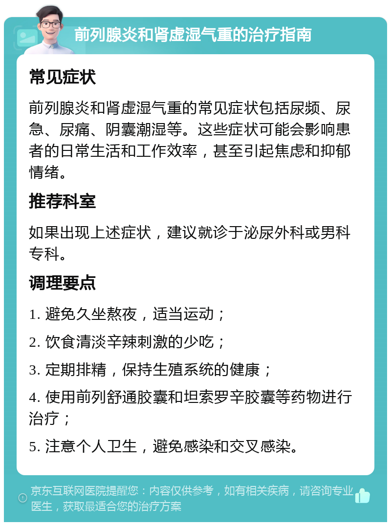 前列腺炎和肾虚湿气重的治疗指南 常见症状 前列腺炎和肾虚湿气重的常见症状包括尿频、尿急、尿痛、阴囊潮湿等。这些症状可能会影响患者的日常生活和工作效率，甚至引起焦虑和抑郁情绪。 推荐科室 如果出现上述症状，建议就诊于泌尿外科或男科专科。 调理要点 1. 避免久坐熬夜，适当运动； 2. 饮食清淡辛辣刺激的少吃； 3. 定期排精，保持生殖系统的健康； 4. 使用前列舒通胶囊和坦索罗辛胶囊等药物进行治疗； 5. 注意个人卫生，避免感染和交叉感染。