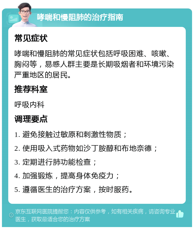 哮喘和慢阻肺的治疗指南 常见症状 哮喘和慢阻肺的常见症状包括呼吸困难、咳嗽、胸闷等，易感人群主要是长期吸烟者和环境污染严重地区的居民。 推荐科室 呼吸内科 调理要点 1. 避免接触过敏原和刺激性物质； 2. 使用吸入式药物如沙丁胺醇和布地奈德； 3. 定期进行肺功能检查； 4. 加强锻炼，提高身体免疫力； 5. 遵循医生的治疗方案，按时服药。