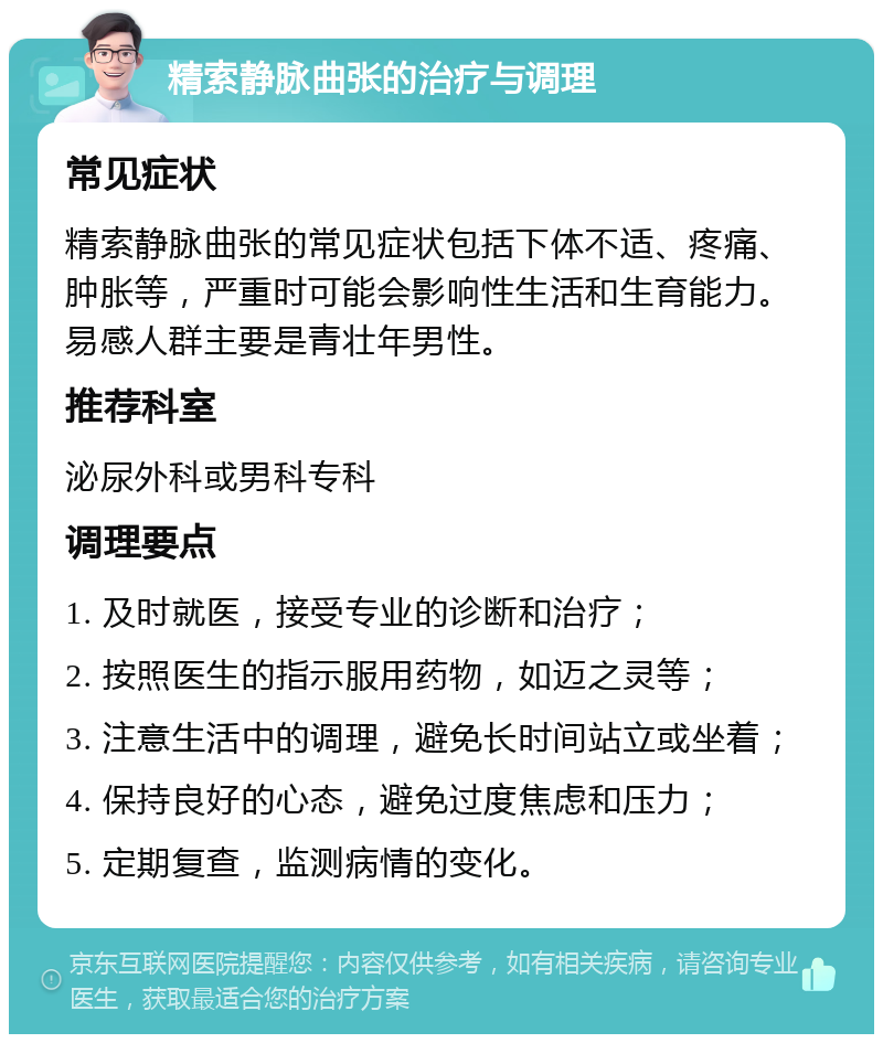 精索静脉曲张的治疗与调理 常见症状 精索静脉曲张的常见症状包括下体不适、疼痛、肿胀等，严重时可能会影响性生活和生育能力。易感人群主要是青壮年男性。 推荐科室 泌尿外科或男科专科 调理要点 1. 及时就医，接受专业的诊断和治疗； 2. 按照医生的指示服用药物，如迈之灵等； 3. 注意生活中的调理，避免长时间站立或坐着； 4. 保持良好的心态，避免过度焦虑和压力； 5. 定期复查，监测病情的变化。