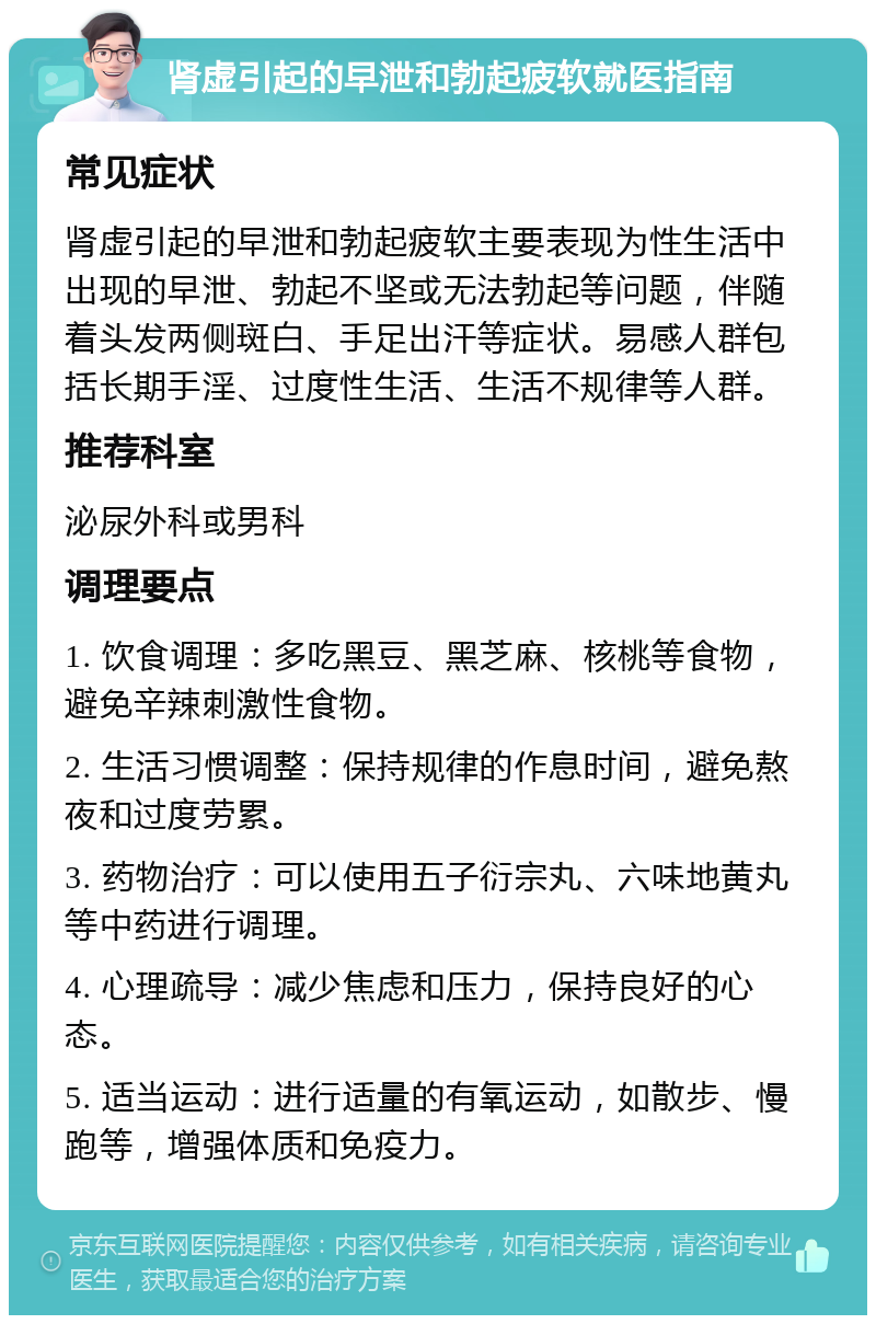 肾虚引起的早泄和勃起疲软就医指南 常见症状 肾虚引起的早泄和勃起疲软主要表现为性生活中出现的早泄、勃起不坚或无法勃起等问题，伴随着头发两侧斑白、手足出汗等症状。易感人群包括长期手淫、过度性生活、生活不规律等人群。 推荐科室 泌尿外科或男科 调理要点 1. 饮食调理：多吃黑豆、黑芝麻、核桃等食物，避免辛辣刺激性食物。 2. 生活习惯调整：保持规律的作息时间，避免熬夜和过度劳累。 3. 药物治疗：可以使用五子衍宗丸、六味地黄丸等中药进行调理。 4. 心理疏导：减少焦虑和压力，保持良好的心态。 5. 适当运动：进行适量的有氧运动，如散步、慢跑等，增强体质和免疫力。