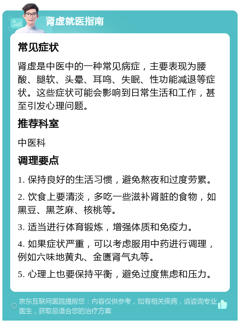 肾虚就医指南 常见症状 肾虚是中医中的一种常见病症，主要表现为腰酸、腿软、头晕、耳鸣、失眠、性功能减退等症状。这些症状可能会影响到日常生活和工作，甚至引发心理问题。 推荐科室 中医科 调理要点 1. 保持良好的生活习惯，避免熬夜和过度劳累。 2. 饮食上要清淡，多吃一些滋补肾脏的食物，如黑豆、黑芝麻、核桃等。 3. 适当进行体育锻炼，增强体质和免疫力。 4. 如果症状严重，可以考虑服用中药进行调理，例如六味地黄丸、金匮肾气丸等。 5. 心理上也要保持平衡，避免过度焦虑和压力。