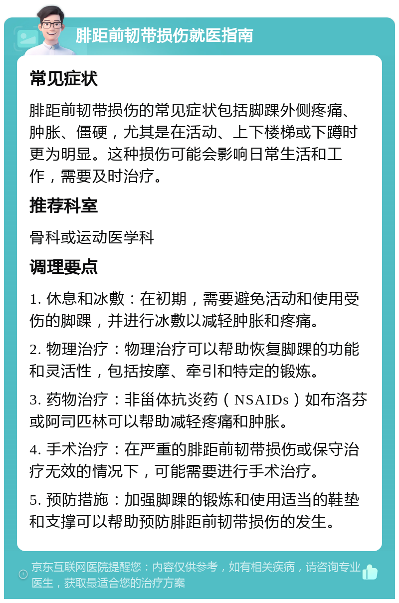 腓距前韧带损伤就医指南 常见症状 腓距前韧带损伤的常见症状包括脚踝外侧疼痛、肿胀、僵硬，尤其是在活动、上下楼梯或下蹲时更为明显。这种损伤可能会影响日常生活和工作，需要及时治疗。 推荐科室 骨科或运动医学科 调理要点 1. 休息和冰敷：在初期，需要避免活动和使用受伤的脚踝，并进行冰敷以减轻肿胀和疼痛。 2. 物理治疗：物理治疗可以帮助恢复脚踝的功能和灵活性，包括按摩、牵引和特定的锻炼。 3. 药物治疗：非甾体抗炎药（NSAIDs）如布洛芬或阿司匹林可以帮助减轻疼痛和肿胀。 4. 手术治疗：在严重的腓距前韧带损伤或保守治疗无效的情况下，可能需要进行手术治疗。 5. 预防措施：加强脚踝的锻炼和使用适当的鞋垫和支撑可以帮助预防腓距前韧带损伤的发生。