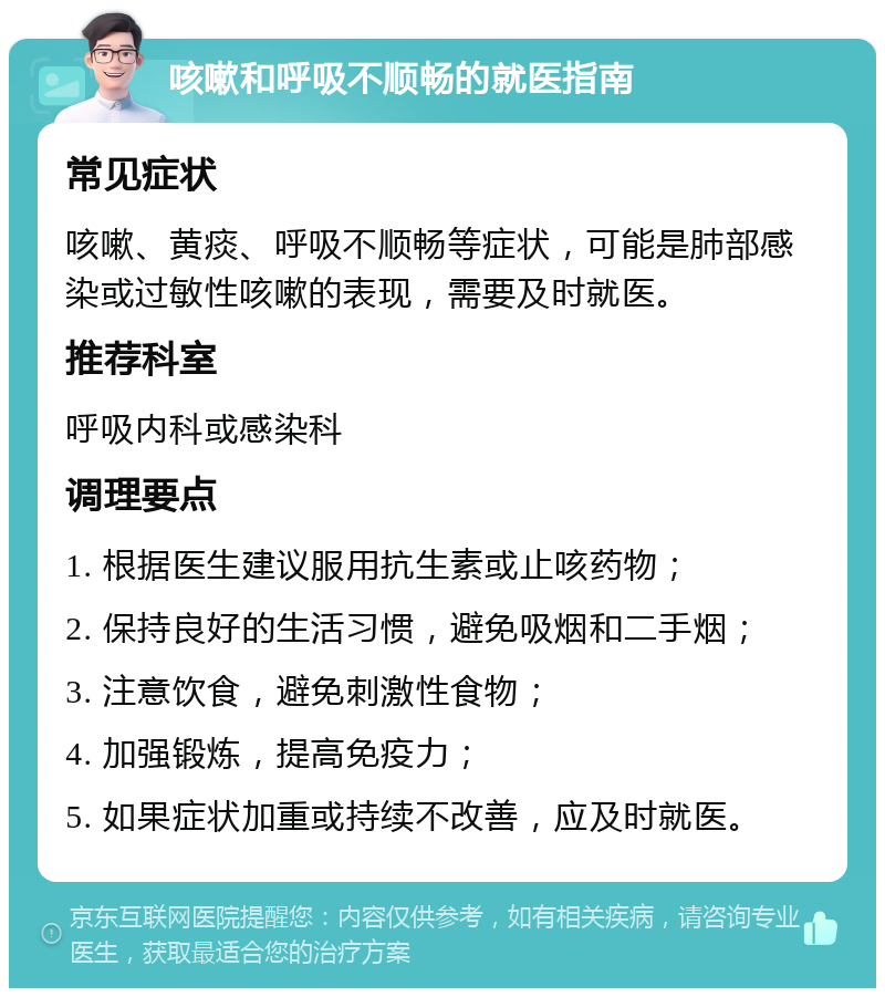 咳嗽和呼吸不顺畅的就医指南 常见症状 咳嗽、黄痰、呼吸不顺畅等症状，可能是肺部感染或过敏性咳嗽的表现，需要及时就医。 推荐科室 呼吸内科或感染科 调理要点 1. 根据医生建议服用抗生素或止咳药物； 2. 保持良好的生活习惯，避免吸烟和二手烟； 3. 注意饮食，避免刺激性食物； 4. 加强锻炼，提高免疫力； 5. 如果症状加重或持续不改善，应及时就医。