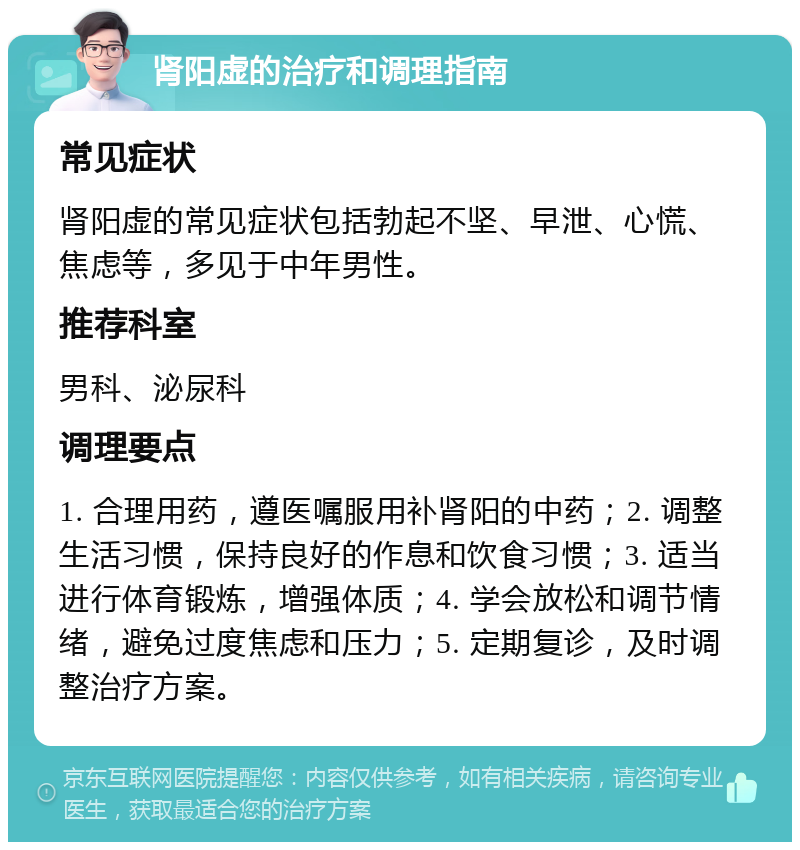 肾阳虚的治疗和调理指南 常见症状 肾阳虚的常见症状包括勃起不坚、早泄、心慌、焦虑等，多见于中年男性。 推荐科室 男科、泌尿科 调理要点 1. 合理用药，遵医嘱服用补肾阳的中药；2. 调整生活习惯，保持良好的作息和饮食习惯；3. 适当进行体育锻炼，增强体质；4. 学会放松和调节情绪，避免过度焦虑和压力；5. 定期复诊，及时调整治疗方案。