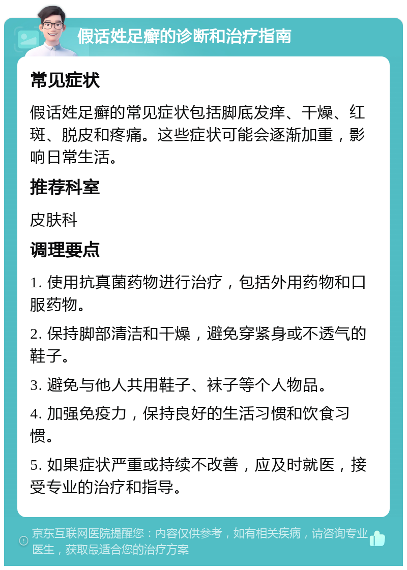 假话姓足癣的诊断和治疗指南 常见症状 假话姓足癣的常见症状包括脚底发痒、干燥、红斑、脱皮和疼痛。这些症状可能会逐渐加重，影响日常生活。 推荐科室 皮肤科 调理要点 1. 使用抗真菌药物进行治疗，包括外用药物和口服药物。 2. 保持脚部清洁和干燥，避免穿紧身或不透气的鞋子。 3. 避免与他人共用鞋子、袜子等个人物品。 4. 加强免疫力，保持良好的生活习惯和饮食习惯。 5. 如果症状严重或持续不改善，应及时就医，接受专业的治疗和指导。