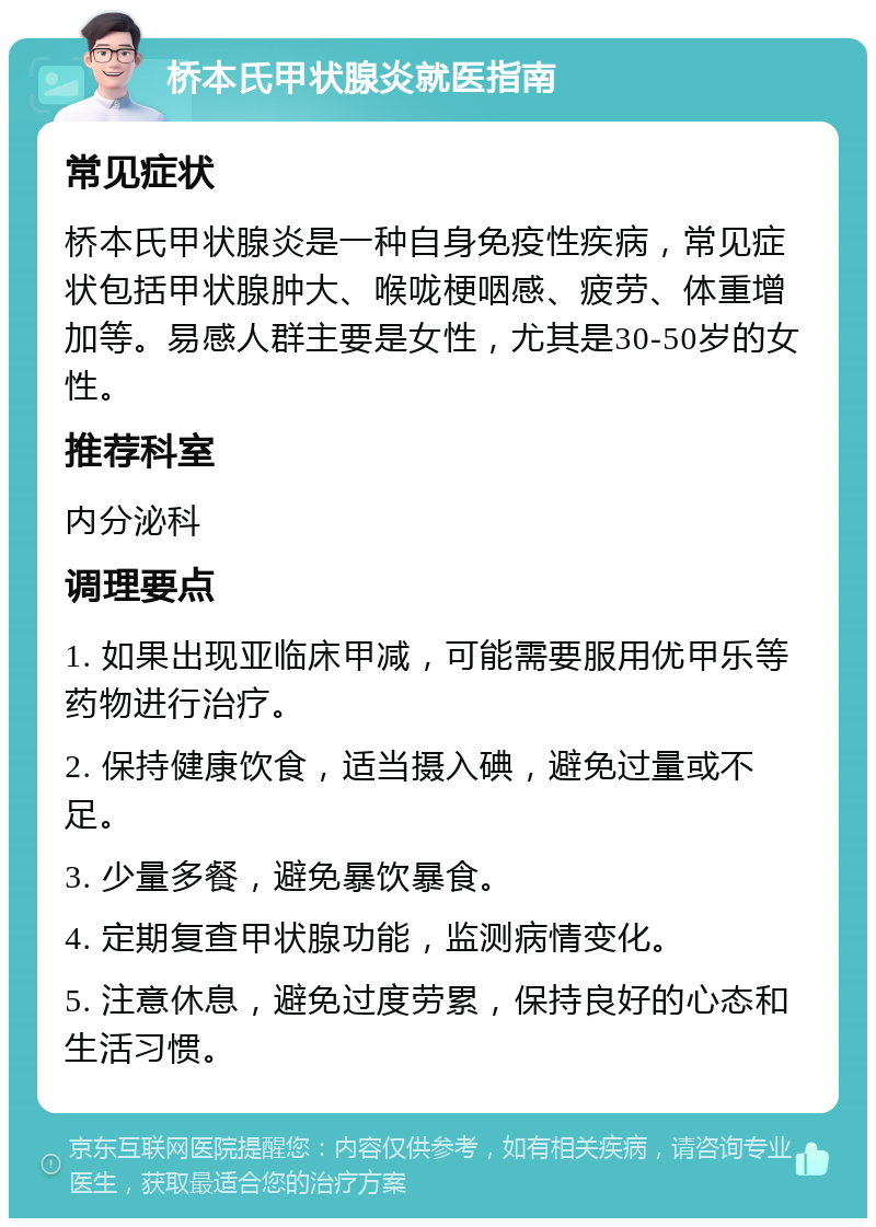 桥本氏甲状腺炎就医指南 常见症状 桥本氏甲状腺炎是一种自身免疫性疾病，常见症状包括甲状腺肿大、喉咙梗咽感、疲劳、体重增加等。易感人群主要是女性，尤其是30-50岁的女性。 推荐科室 内分泌科 调理要点 1. 如果出现亚临床甲减，可能需要服用优甲乐等药物进行治疗。 2. 保持健康饮食，适当摄入碘，避免过量或不足。 3. 少量多餐，避免暴饮暴食。 4. 定期复查甲状腺功能，监测病情变化。 5. 注意休息，避免过度劳累，保持良好的心态和生活习惯。