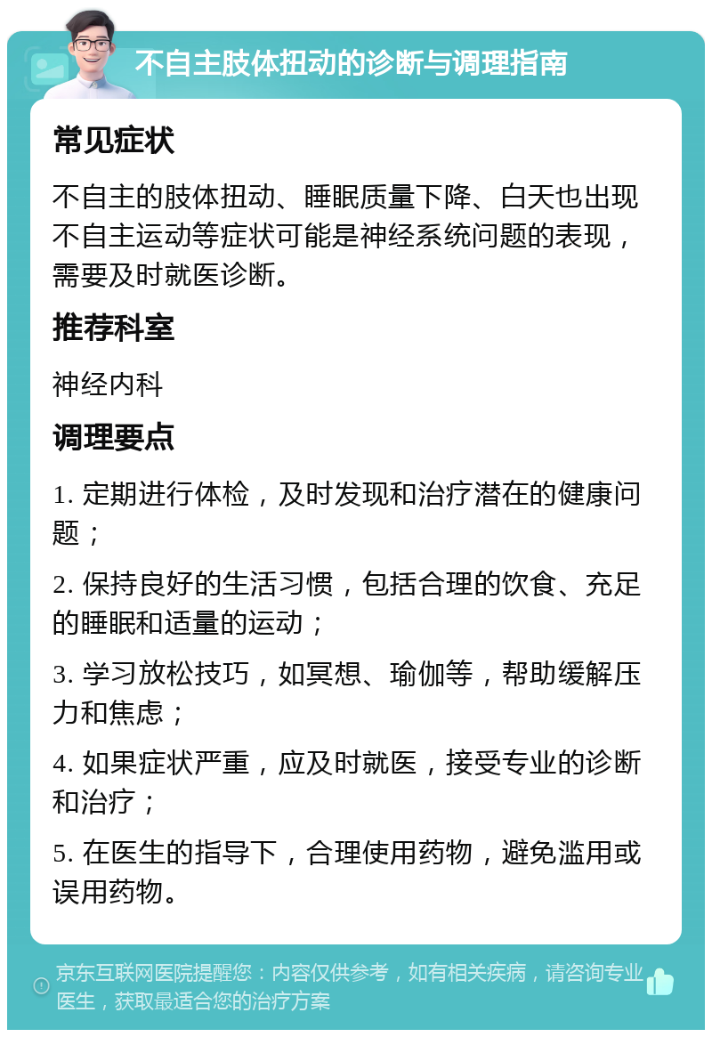 不自主肢体扭动的诊断与调理指南 常见症状 不自主的肢体扭动、睡眠质量下降、白天也出现不自主运动等症状可能是神经系统问题的表现，需要及时就医诊断。 推荐科室 神经内科 调理要点 1. 定期进行体检，及时发现和治疗潜在的健康问题； 2. 保持良好的生活习惯，包括合理的饮食、充足的睡眠和适量的运动； 3. 学习放松技巧，如冥想、瑜伽等，帮助缓解压力和焦虑； 4. 如果症状严重，应及时就医，接受专业的诊断和治疗； 5. 在医生的指导下，合理使用药物，避免滥用或误用药物。