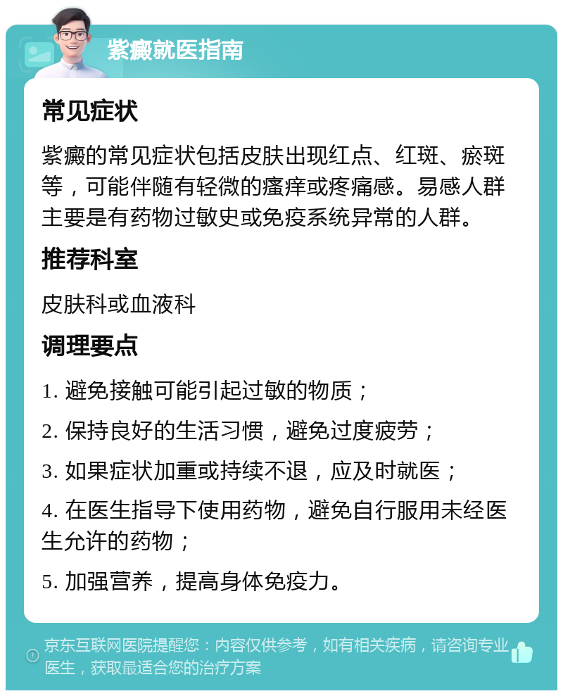 紫癜就医指南 常见症状 紫癜的常见症状包括皮肤出现红点、红斑、瘀斑等，可能伴随有轻微的瘙痒或疼痛感。易感人群主要是有药物过敏史或免疫系统异常的人群。 推荐科室 皮肤科或血液科 调理要点 1. 避免接触可能引起过敏的物质； 2. 保持良好的生活习惯，避免过度疲劳； 3. 如果症状加重或持续不退，应及时就医； 4. 在医生指导下使用药物，避免自行服用未经医生允许的药物； 5. 加强营养，提高身体免疫力。