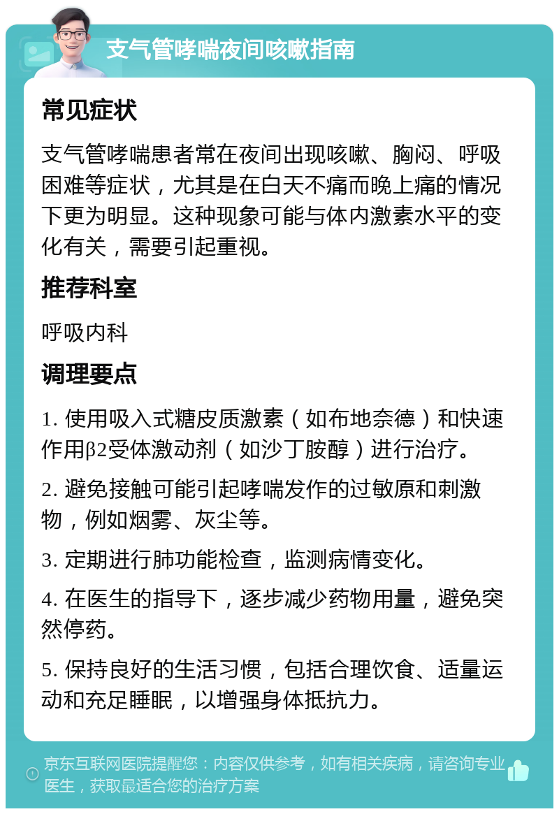 支气管哮喘夜间咳嗽指南 常见症状 支气管哮喘患者常在夜间出现咳嗽、胸闷、呼吸困难等症状，尤其是在白天不痛而晚上痛的情况下更为明显。这种现象可能与体内激素水平的变化有关，需要引起重视。 推荐科室 呼吸内科 调理要点 1. 使用吸入式糖皮质激素（如布地奈德）和快速作用β2受体激动剂（如沙丁胺醇）进行治疗。 2. 避免接触可能引起哮喘发作的过敏原和刺激物，例如烟雾、灰尘等。 3. 定期进行肺功能检查，监测病情变化。 4. 在医生的指导下，逐步减少药物用量，避免突然停药。 5. 保持良好的生活习惯，包括合理饮食、适量运动和充足睡眠，以增强身体抵抗力。