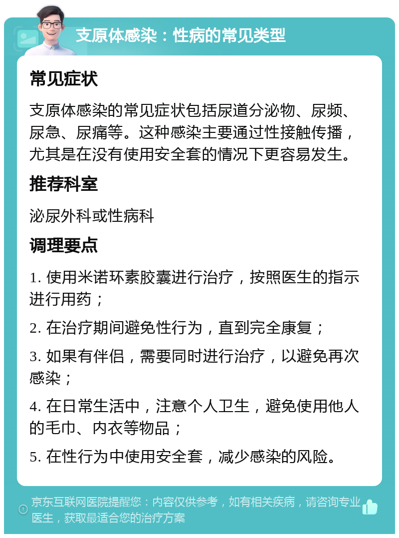 支原体感染：性病的常见类型 常见症状 支原体感染的常见症状包括尿道分泌物、尿频、尿急、尿痛等。这种感染主要通过性接触传播，尤其是在没有使用安全套的情况下更容易发生。 推荐科室 泌尿外科或性病科 调理要点 1. 使用米诺环素胶囊进行治疗，按照医生的指示进行用药； 2. 在治疗期间避免性行为，直到完全康复； 3. 如果有伴侣，需要同时进行治疗，以避免再次感染； 4. 在日常生活中，注意个人卫生，避免使用他人的毛巾、内衣等物品； 5. 在性行为中使用安全套，减少感染的风险。