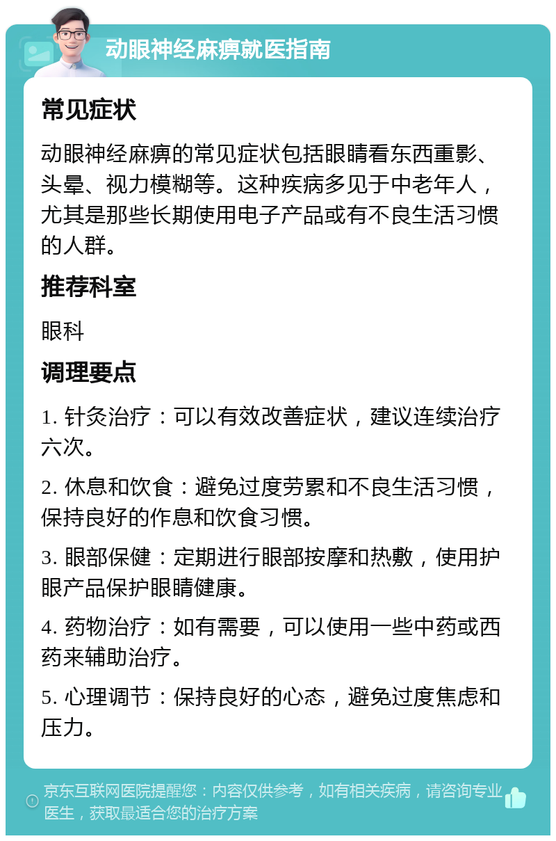 动眼神经麻痹就医指南 常见症状 动眼神经麻痹的常见症状包括眼睛看东西重影、头晕、视力模糊等。这种疾病多见于中老年人，尤其是那些长期使用电子产品或有不良生活习惯的人群。 推荐科室 眼科 调理要点 1. 针灸治疗：可以有效改善症状，建议连续治疗六次。 2. 休息和饮食：避免过度劳累和不良生活习惯，保持良好的作息和饮食习惯。 3. 眼部保健：定期进行眼部按摩和热敷，使用护眼产品保护眼睛健康。 4. 药物治疗：如有需要，可以使用一些中药或西药来辅助治疗。 5. 心理调节：保持良好的心态，避免过度焦虑和压力。