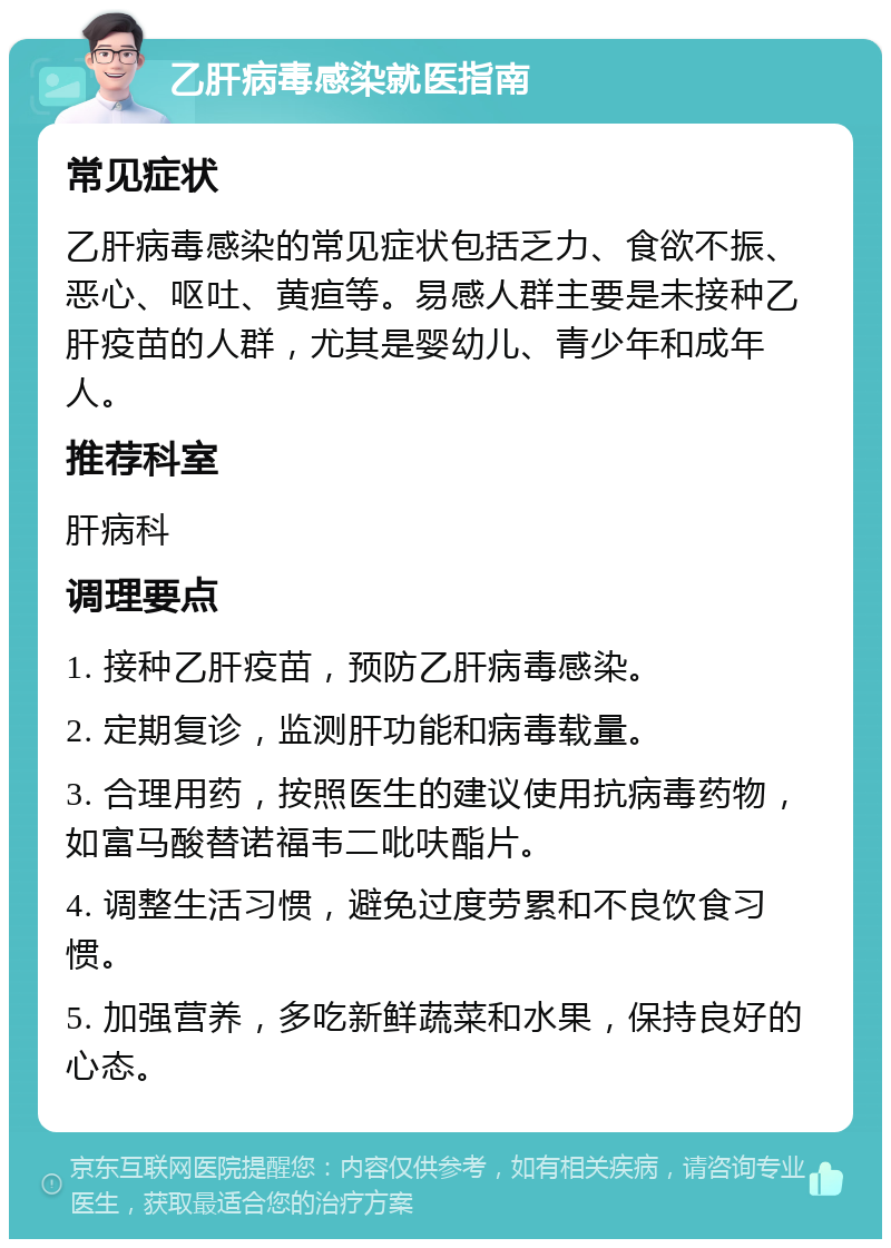 乙肝病毒感染就医指南 常见症状 乙肝病毒感染的常见症状包括乏力、食欲不振、恶心、呕吐、黄疸等。易感人群主要是未接种乙肝疫苗的人群，尤其是婴幼儿、青少年和成年人。 推荐科室 肝病科 调理要点 1. 接种乙肝疫苗，预防乙肝病毒感染。 2. 定期复诊，监测肝功能和病毒载量。 3. 合理用药，按照医生的建议使用抗病毒药物，如富马酸替诺福韦二吡呋酯片。 4. 调整生活习惯，避免过度劳累和不良饮食习惯。 5. 加强营养，多吃新鲜蔬菜和水果，保持良好的心态。