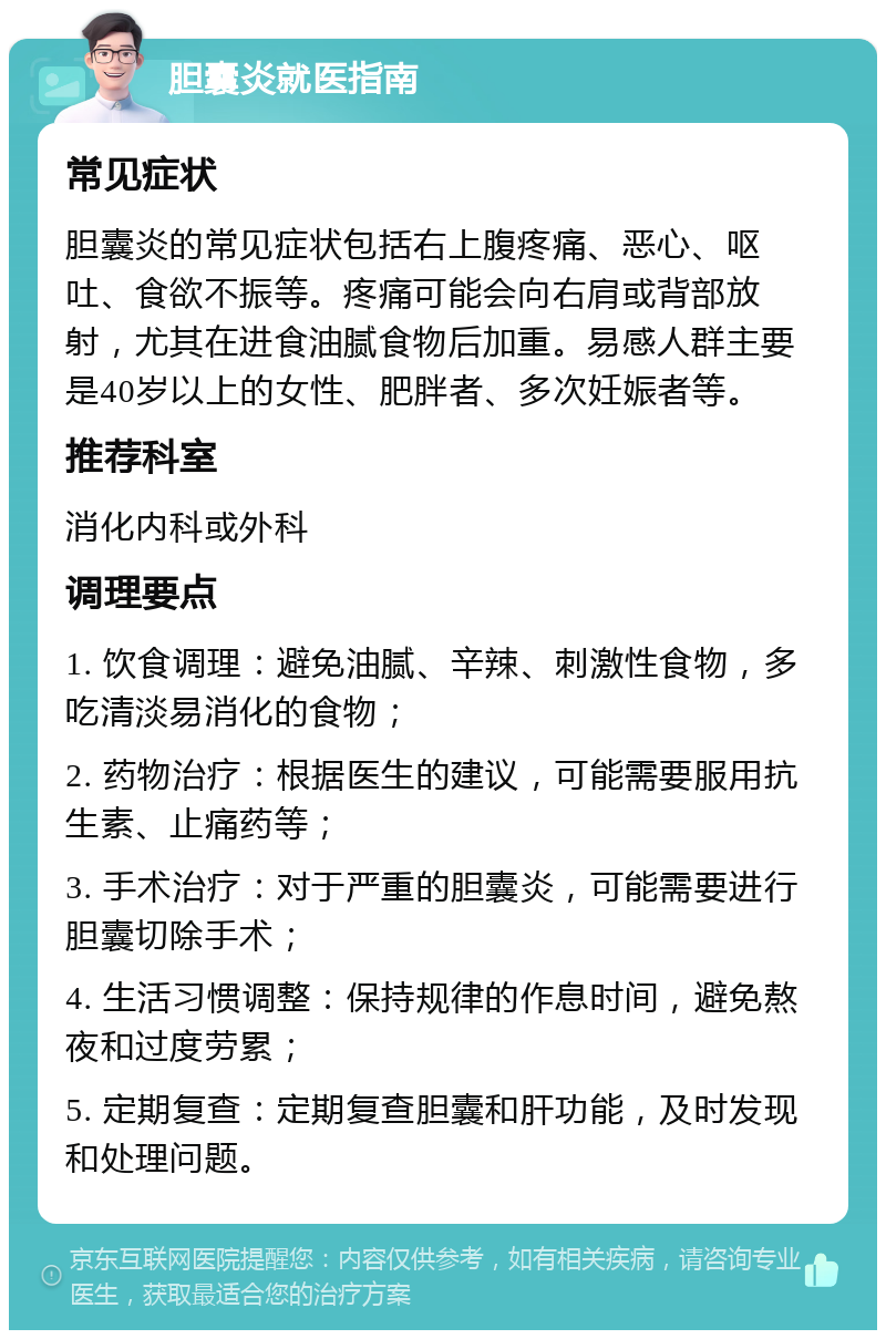 胆囊炎就医指南 常见症状 胆囊炎的常见症状包括右上腹疼痛、恶心、呕吐、食欲不振等。疼痛可能会向右肩或背部放射，尤其在进食油腻食物后加重。易感人群主要是40岁以上的女性、肥胖者、多次妊娠者等。 推荐科室 消化内科或外科 调理要点 1. 饮食调理：避免油腻、辛辣、刺激性食物，多吃清淡易消化的食物； 2. 药物治疗：根据医生的建议，可能需要服用抗生素、止痛药等； 3. 手术治疗：对于严重的胆囊炎，可能需要进行胆囊切除手术； 4. 生活习惯调整：保持规律的作息时间，避免熬夜和过度劳累； 5. 定期复查：定期复查胆囊和肝功能，及时发现和处理问题。