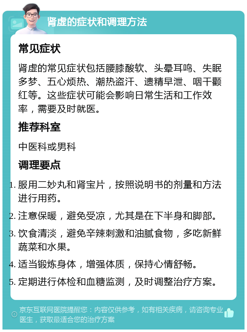 肾虚的症状和调理方法 常见症状 肾虚的常见症状包括腰膝酸软、头晕耳鸣、失眠多梦、五心烦热、潮热盗汗、遗精早泄、咽干颧红等。这些症状可能会影响日常生活和工作效率，需要及时就医。 推荐科室 中医科或男科 调理要点 服用二妙丸和肾宝片，按照说明书的剂量和方法进行用药。 注意保暖，避免受凉，尤其是在下半身和脚部。 饮食清淡，避免辛辣刺激和油腻食物，多吃新鲜蔬菜和水果。 适当锻炼身体，增强体质，保持心情舒畅。 定期进行体检和血糖监测，及时调整治疗方案。