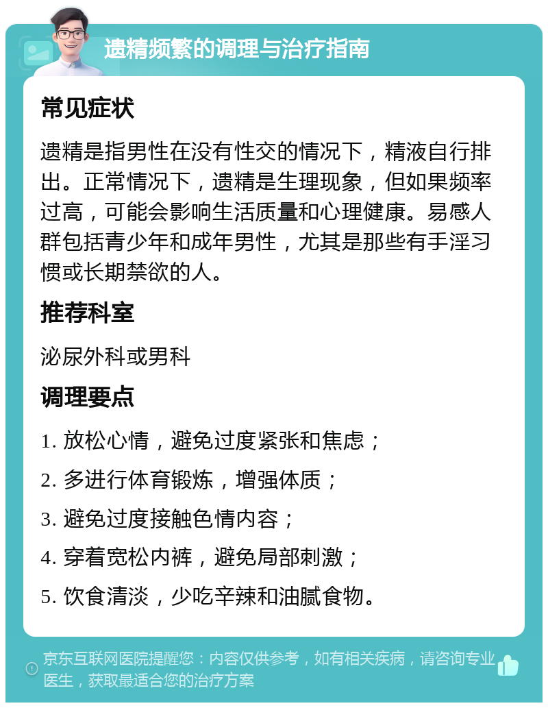 遗精频繁的调理与治疗指南 常见症状 遗精是指男性在没有性交的情况下，精液自行排出。正常情况下，遗精是生理现象，但如果频率过高，可能会影响生活质量和心理健康。易感人群包括青少年和成年男性，尤其是那些有手淫习惯或长期禁欲的人。 推荐科室 泌尿外科或男科 调理要点 1. 放松心情，避免过度紧张和焦虑； 2. 多进行体育锻炼，增强体质； 3. 避免过度接触色情内容； 4. 穿着宽松内裤，避免局部刺激； 5. 饮食清淡，少吃辛辣和油腻食物。