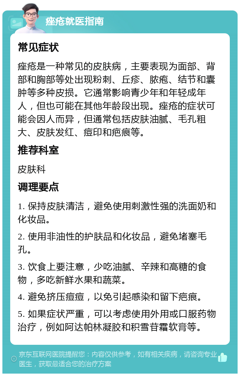 痤疮就医指南 常见症状 痤疮是一种常见的皮肤病，主要表现为面部、背部和胸部等处出现粉刺、丘疹、脓疱、结节和囊肿等多种皮损。它通常影响青少年和年轻成年人，但也可能在其他年龄段出现。痤疮的症状可能会因人而异，但通常包括皮肤油腻、毛孔粗大、皮肤发红、痘印和疤痕等。 推荐科室 皮肤科 调理要点 1. 保持皮肤清洁，避免使用刺激性强的洗面奶和化妆品。 2. 使用非油性的护肤品和化妆品，避免堵塞毛孔。 3. 饮食上要注意，少吃油腻、辛辣和高糖的食物，多吃新鲜水果和蔬菜。 4. 避免挤压痘痘，以免引起感染和留下疤痕。 5. 如果症状严重，可以考虑使用外用或口服药物治疗，例如阿达帕林凝胶和积雪苷霜软膏等。