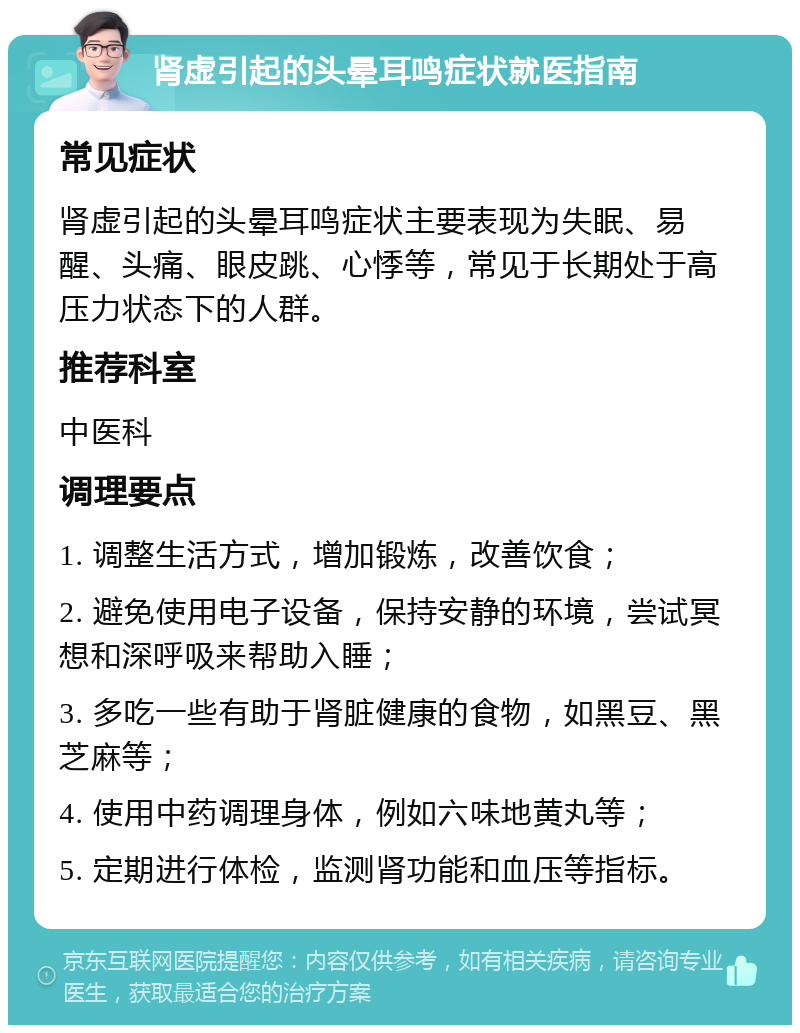 肾虚引起的头晕耳鸣症状就医指南 常见症状 肾虚引起的头晕耳鸣症状主要表现为失眠、易醒、头痛、眼皮跳、心悸等，常见于长期处于高压力状态下的人群。 推荐科室 中医科 调理要点 1. 调整生活方式，增加锻炼，改善饮食； 2. 避免使用电子设备，保持安静的环境，尝试冥想和深呼吸来帮助入睡； 3. 多吃一些有助于肾脏健康的食物，如黑豆、黑芝麻等； 4. 使用中药调理身体，例如六味地黄丸等； 5. 定期进行体检，监测肾功能和血压等指标。