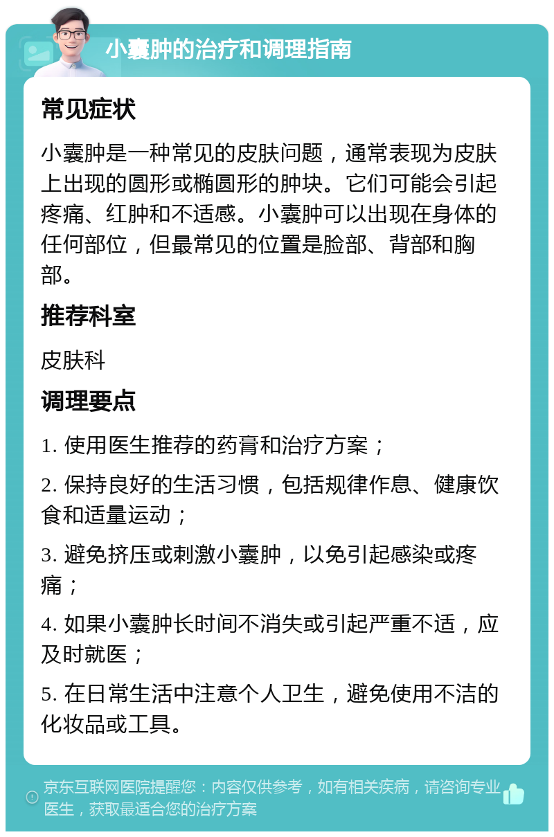 小囊肿的治疗和调理指南 常见症状 小囊肿是一种常见的皮肤问题，通常表现为皮肤上出现的圆形或椭圆形的肿块。它们可能会引起疼痛、红肿和不适感。小囊肿可以出现在身体的任何部位，但最常见的位置是脸部、背部和胸部。 推荐科室 皮肤科 调理要点 1. 使用医生推荐的药膏和治疗方案； 2. 保持良好的生活习惯，包括规律作息、健康饮食和适量运动； 3. 避免挤压或刺激小囊肿，以免引起感染或疼痛； 4. 如果小囊肿长时间不消失或引起严重不适，应及时就医； 5. 在日常生活中注意个人卫生，避免使用不洁的化妆品或工具。