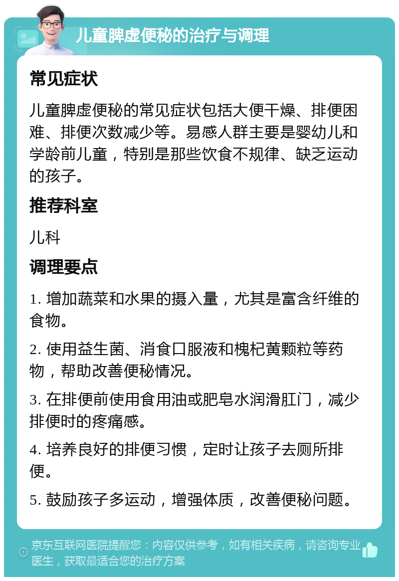 儿童脾虚便秘的治疗与调理 常见症状 儿童脾虚便秘的常见症状包括大便干燥、排便困难、排便次数减少等。易感人群主要是婴幼儿和学龄前儿童，特别是那些饮食不规律、缺乏运动的孩子。 推荐科室 儿科 调理要点 1. 增加蔬菜和水果的摄入量，尤其是富含纤维的食物。 2. 使用益生菌、消食口服液和槐杞黄颗粒等药物，帮助改善便秘情况。 3. 在排便前使用食用油或肥皂水润滑肛门，减少排便时的疼痛感。 4. 培养良好的排便习惯，定时让孩子去厕所排便。 5. 鼓励孩子多运动，增强体质，改善便秘问题。