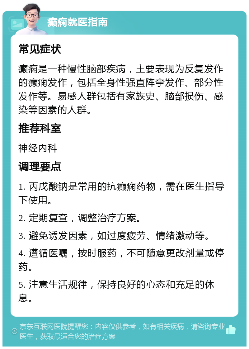 癫痫就医指南 常见症状 癫痫是一种慢性脑部疾病，主要表现为反复发作的癫痫发作，包括全身性强直阵挛发作、部分性发作等。易感人群包括有家族史、脑部损伤、感染等因素的人群。 推荐科室 神经内科 调理要点 1. 丙戊酸钠是常用的抗癫痫药物，需在医生指导下使用。 2. 定期复查，调整治疗方案。 3. 避免诱发因素，如过度疲劳、情绪激动等。 4. 遵循医嘱，按时服药，不可随意更改剂量或停药。 5. 注意生活规律，保持良好的心态和充足的休息。