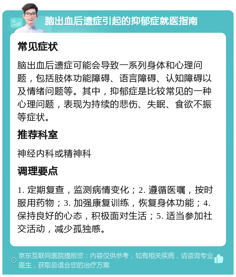 脑出血后遗症引起的抑郁症就医指南 常见症状 脑出血后遗症可能会导致一系列身体和心理问题，包括肢体功能障碍、语言障碍、认知障碍以及情绪问题等。其中，抑郁症是比较常见的一种心理问题，表现为持续的悲伤、失眠、食欲不振等症状。 推荐科室 神经内科或精神科 调理要点 1. 定期复查，监测病情变化；2. 遵循医嘱，按时服用药物；3. 加强康复训练，恢复身体功能；4. 保持良好的心态，积极面对生活；5. 适当参加社交活动，减少孤独感。