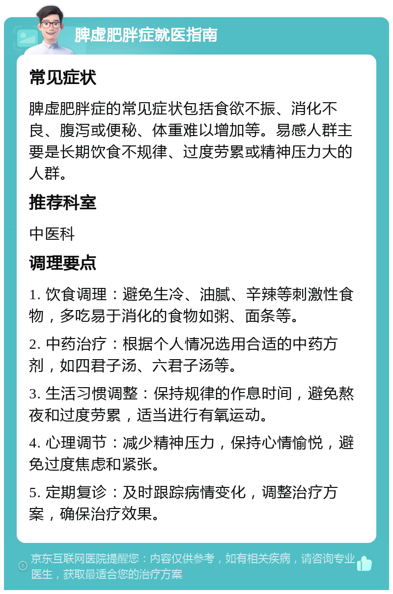 脾虚肥胖症就医指南 常见症状 脾虚肥胖症的常见症状包括食欲不振、消化不良、腹泻或便秘、体重难以增加等。易感人群主要是长期饮食不规律、过度劳累或精神压力大的人群。 推荐科室 中医科 调理要点 1. 饮食调理：避免生冷、油腻、辛辣等刺激性食物，多吃易于消化的食物如粥、面条等。 2. 中药治疗：根据个人情况选用合适的中药方剂，如四君子汤、六君子汤等。 3. 生活习惯调整：保持规律的作息时间，避免熬夜和过度劳累，适当进行有氧运动。 4. 心理调节：减少精神压力，保持心情愉悦，避免过度焦虑和紧张。 5. 定期复诊：及时跟踪病情变化，调整治疗方案，确保治疗效果。