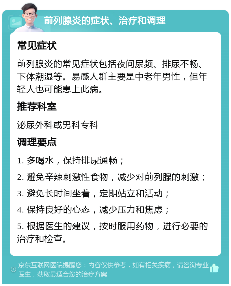 前列腺炎的症状、治疗和调理 常见症状 前列腺炎的常见症状包括夜间尿频、排尿不畅、下体潮湿等。易感人群主要是中老年男性，但年轻人也可能患上此病。 推荐科室 泌尿外科或男科专科 调理要点 1. 多喝水，保持排尿通畅； 2. 避免辛辣刺激性食物，减少对前列腺的刺激； 3. 避免长时间坐着，定期站立和活动； 4. 保持良好的心态，减少压力和焦虑； 5. 根据医生的建议，按时服用药物，进行必要的治疗和检查。