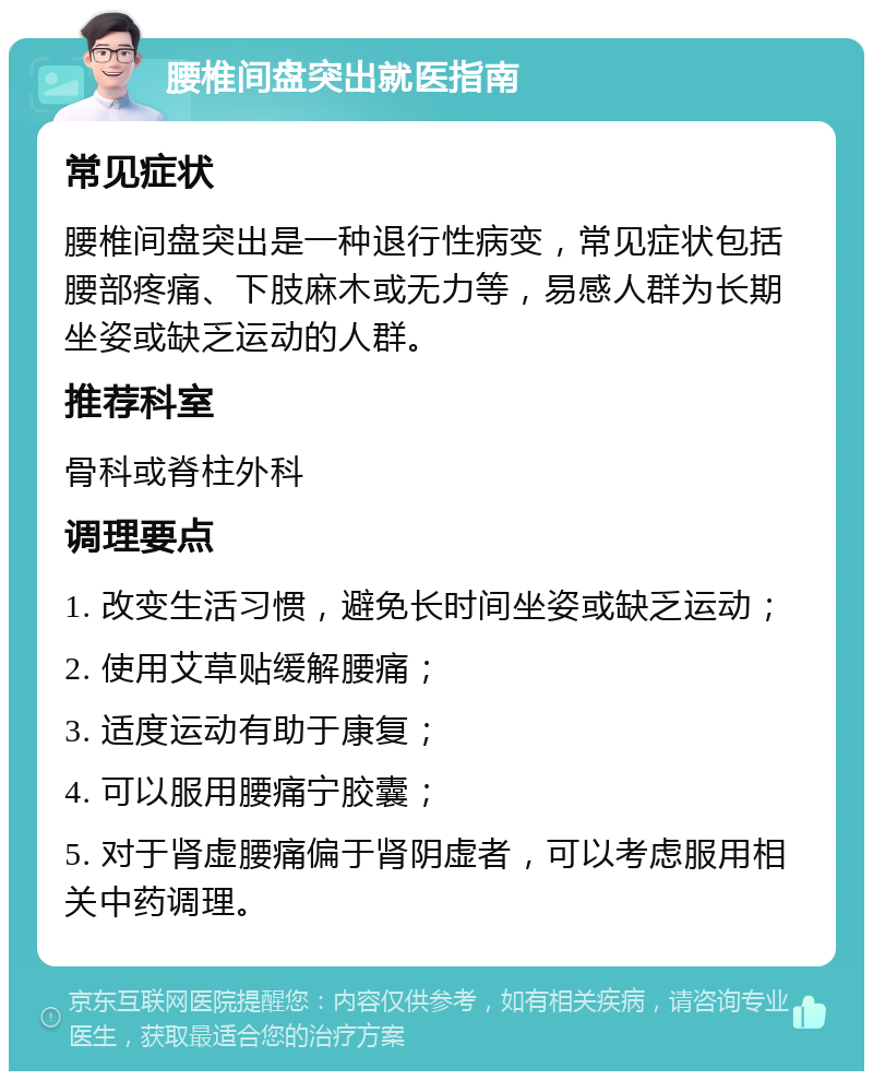 腰椎间盘突出就医指南 常见症状 腰椎间盘突出是一种退行性病变，常见症状包括腰部疼痛、下肢麻木或无力等，易感人群为长期坐姿或缺乏运动的人群。 推荐科室 骨科或脊柱外科 调理要点 1. 改变生活习惯，避免长时间坐姿或缺乏运动； 2. 使用艾草贴缓解腰痛； 3. 适度运动有助于康复； 4. 可以服用腰痛宁胶囊； 5. 对于肾虚腰痛偏于肾阴虚者，可以考虑服用相关中药调理。