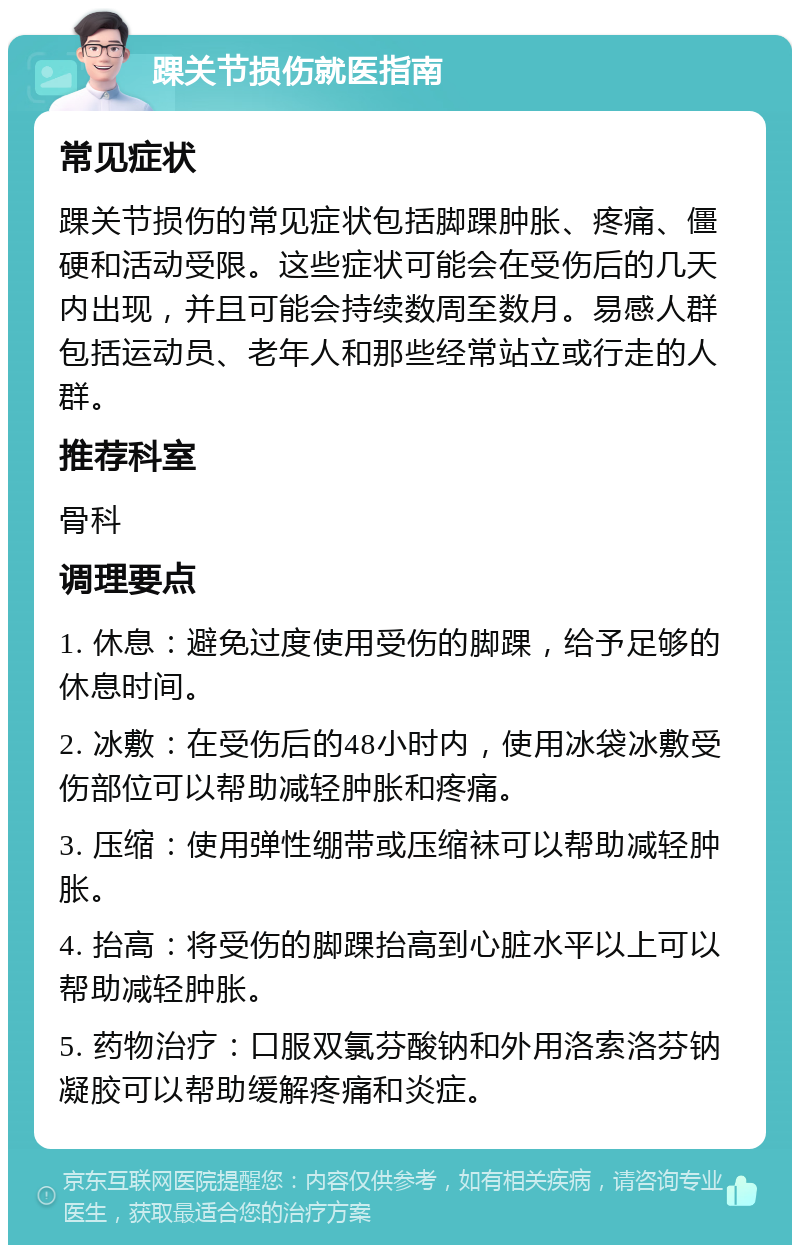 踝关节损伤就医指南 常见症状 踝关节损伤的常见症状包括脚踝肿胀、疼痛、僵硬和活动受限。这些症状可能会在受伤后的几天内出现，并且可能会持续数周至数月。易感人群包括运动员、老年人和那些经常站立或行走的人群。 推荐科室 骨科 调理要点 1. 休息：避免过度使用受伤的脚踝，给予足够的休息时间。 2. 冰敷：在受伤后的48小时内，使用冰袋冰敷受伤部位可以帮助减轻肿胀和疼痛。 3. 压缩：使用弹性绷带或压缩袜可以帮助减轻肿胀。 4. 抬高：将受伤的脚踝抬高到心脏水平以上可以帮助减轻肿胀。 5. 药物治疗：口服双氯芬酸钠和外用洛索洛芬钠凝胶可以帮助缓解疼痛和炎症。