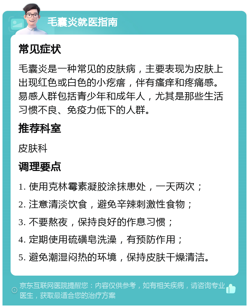 毛囊炎就医指南 常见症状 毛囊炎是一种常见的皮肤病，主要表现为皮肤上出现红色或白色的小疙瘩，伴有瘙痒和疼痛感。易感人群包括青少年和成年人，尤其是那些生活习惯不良、免疫力低下的人群。 推荐科室 皮肤科 调理要点 1. 使用克林霉素凝胶涂抹患处，一天两次； 2. 注意清淡饮食，避免辛辣刺激性食物； 3. 不要熬夜，保持良好的作息习惯； 4. 定期使用硫磺皂洗澡，有预防作用； 5. 避免潮湿闷热的环境，保持皮肤干燥清洁。