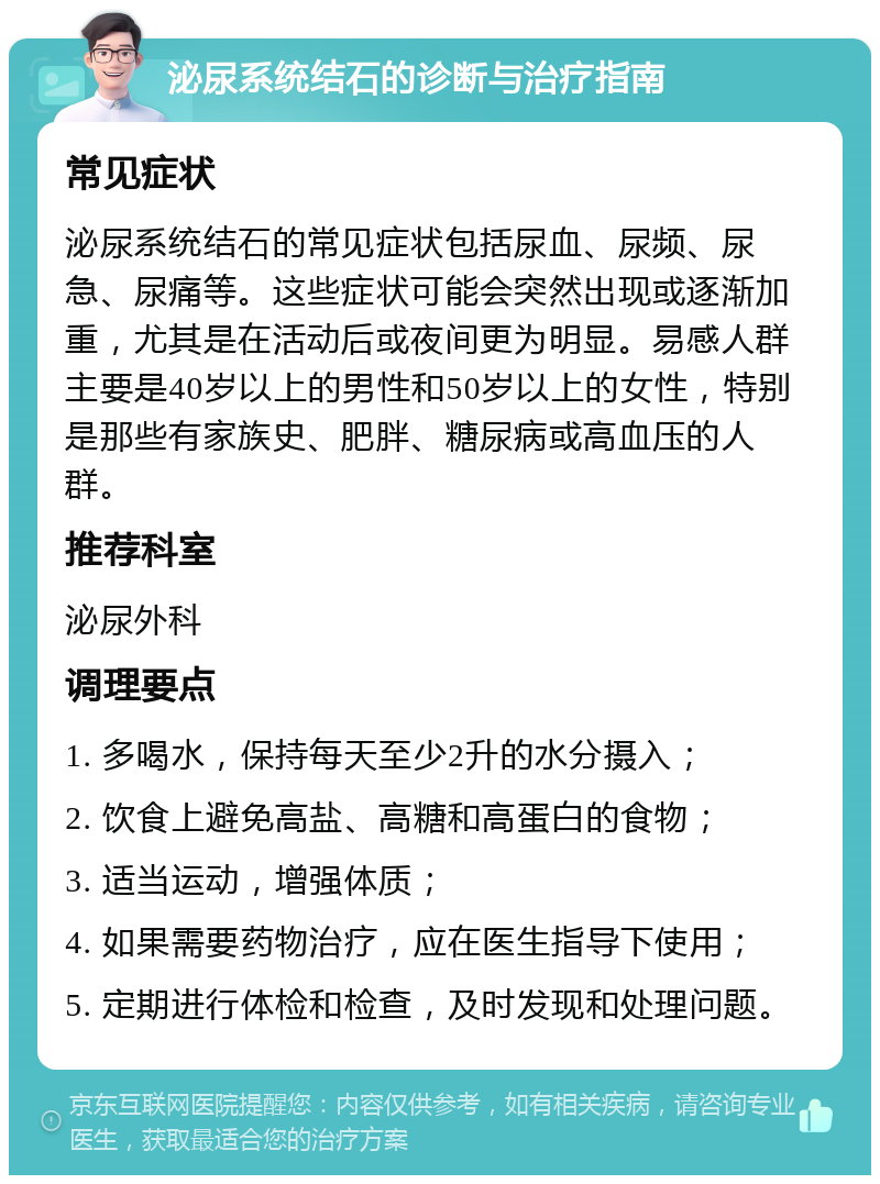 泌尿系统结石的诊断与治疗指南 常见症状 泌尿系统结石的常见症状包括尿血、尿频、尿急、尿痛等。这些症状可能会突然出现或逐渐加重，尤其是在活动后或夜间更为明显。易感人群主要是40岁以上的男性和50岁以上的女性，特别是那些有家族史、肥胖、糖尿病或高血压的人群。 推荐科室 泌尿外科 调理要点 1. 多喝水，保持每天至少2升的水分摄入； 2. 饮食上避免高盐、高糖和高蛋白的食物； 3. 适当运动，增强体质； 4. 如果需要药物治疗，应在医生指导下使用； 5. 定期进行体检和检查，及时发现和处理问题。