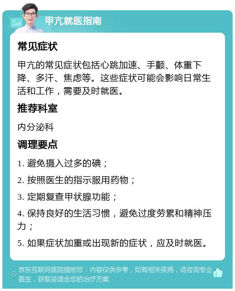 甲亢就医指南 常见症状 甲亢的常见症状包括心跳加速、手颤、体重下降、多汗、焦虑等。这些症状可能会影响日常生活和工作，需要及时就医。 推荐科室 内分泌科 调理要点 1. 避免摄入过多的碘； 2. 按照医生的指示服用药物； 3. 定期复查甲状腺功能； 4. 保持良好的生活习惯，避免过度劳累和精神压力； 5. 如果症状加重或出现新的症状，应及时就医。