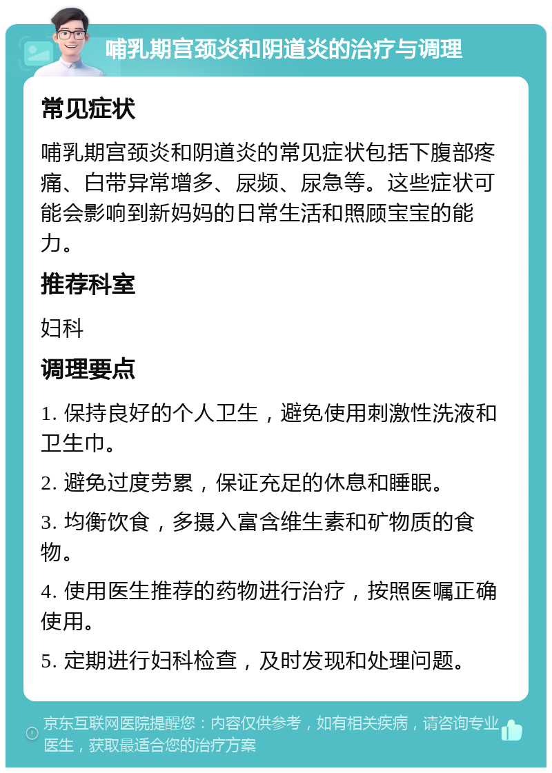 哺乳期宫颈炎和阴道炎的治疗与调理 常见症状 哺乳期宫颈炎和阴道炎的常见症状包括下腹部疼痛、白带异常增多、尿频、尿急等。这些症状可能会影响到新妈妈的日常生活和照顾宝宝的能力。 推荐科室 妇科 调理要点 1. 保持良好的个人卫生，避免使用刺激性洗液和卫生巾。 2. 避免过度劳累，保证充足的休息和睡眠。 3. 均衡饮食，多摄入富含维生素和矿物质的食物。 4. 使用医生推荐的药物进行治疗，按照医嘱正确使用。 5. 定期进行妇科检查，及时发现和处理问题。