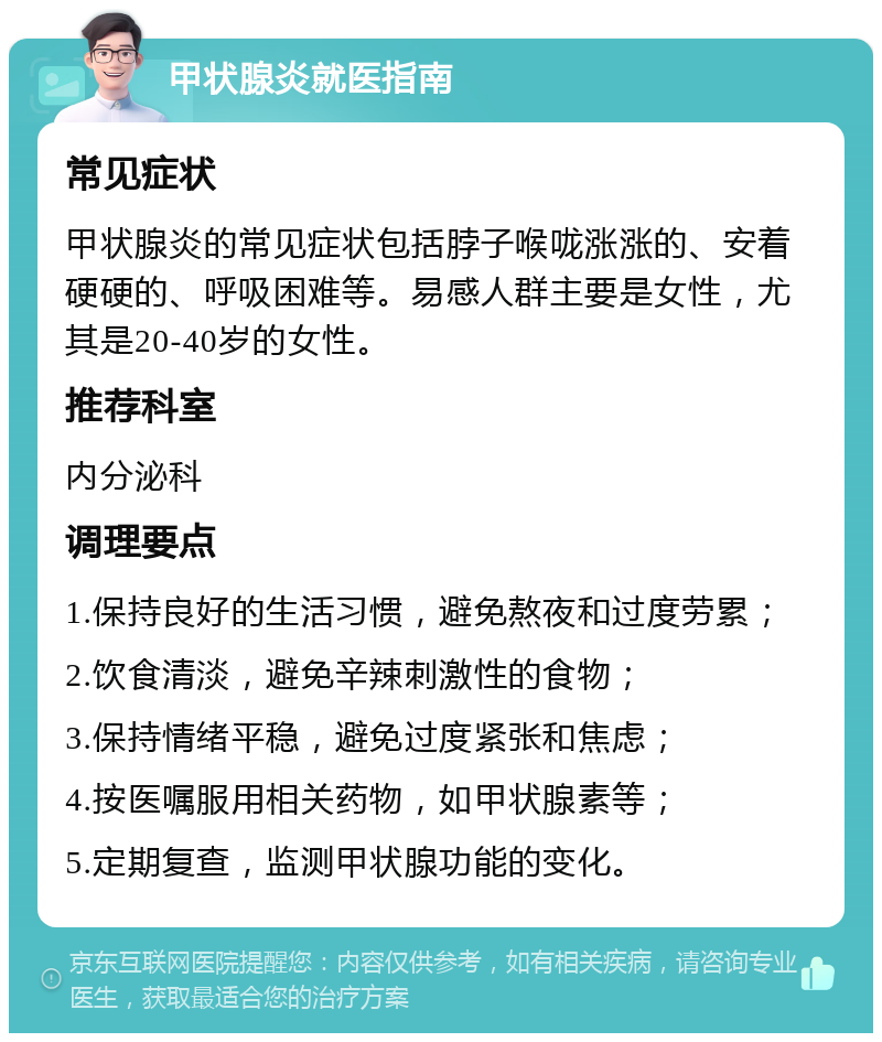 甲状腺炎就医指南 常见症状 甲状腺炎的常见症状包括脖子喉咙涨涨的、安着硬硬的、呼吸困难等。易感人群主要是女性，尤其是20-40岁的女性。 推荐科室 内分泌科 调理要点 1.保持良好的生活习惯，避免熬夜和过度劳累； 2.饮食清淡，避免辛辣刺激性的食物； 3.保持情绪平稳，避免过度紧张和焦虑； 4.按医嘱服用相关药物，如甲状腺素等； 5.定期复查，监测甲状腺功能的变化。