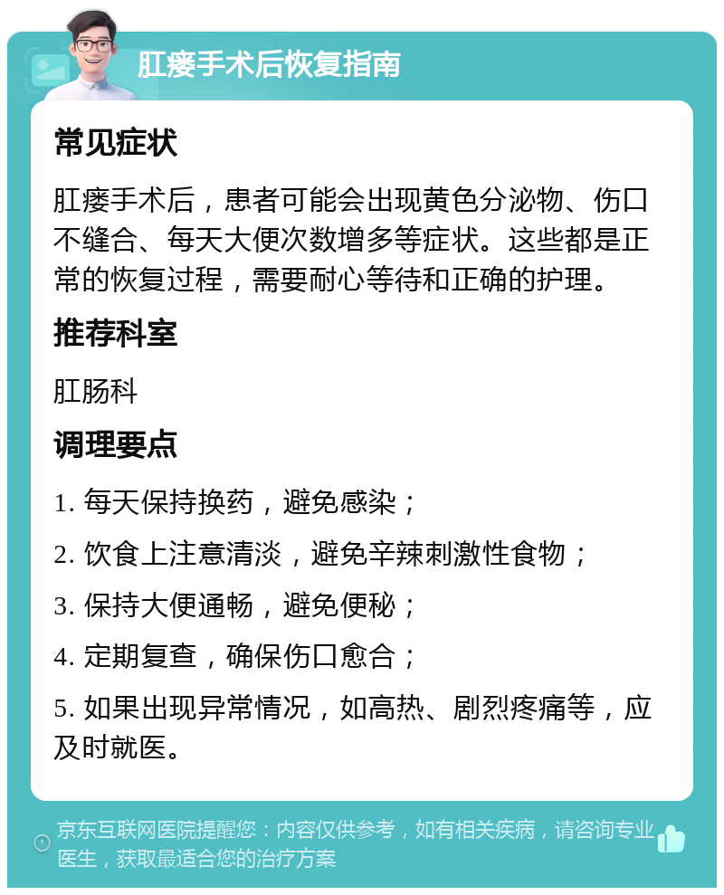 肛瘘手术后恢复指南 常见症状 肛瘘手术后，患者可能会出现黄色分泌物、伤口不缝合、每天大便次数增多等症状。这些都是正常的恢复过程，需要耐心等待和正确的护理。 推荐科室 肛肠科 调理要点 1. 每天保持换药，避免感染； 2. 饮食上注意清淡，避免辛辣刺激性食物； 3. 保持大便通畅，避免便秘； 4. 定期复查，确保伤口愈合； 5. 如果出现异常情况，如高热、剧烈疼痛等，应及时就医。