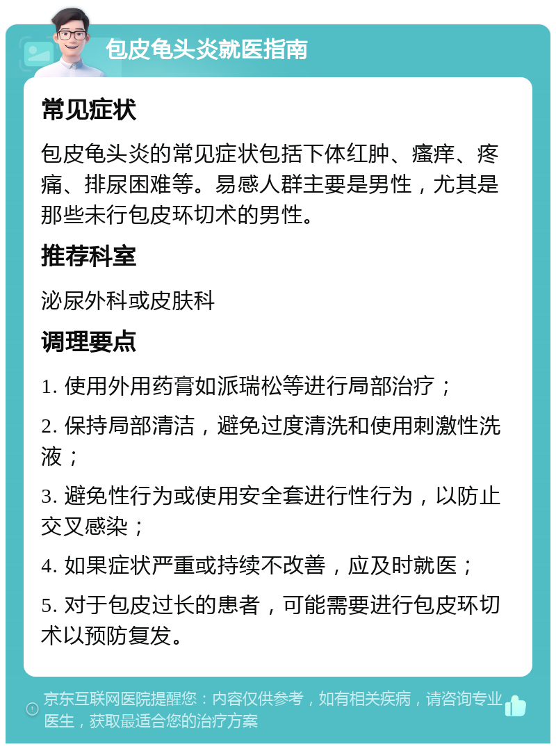 包皮龟头炎就医指南 常见症状 包皮龟头炎的常见症状包括下体红肿、瘙痒、疼痛、排尿困难等。易感人群主要是男性，尤其是那些未行包皮环切术的男性。 推荐科室 泌尿外科或皮肤科 调理要点 1. 使用外用药膏如派瑞松等进行局部治疗； 2. 保持局部清洁，避免过度清洗和使用刺激性洗液； 3. 避免性行为或使用安全套进行性行为，以防止交叉感染； 4. 如果症状严重或持续不改善，应及时就医； 5. 对于包皮过长的患者，可能需要进行包皮环切术以预防复发。