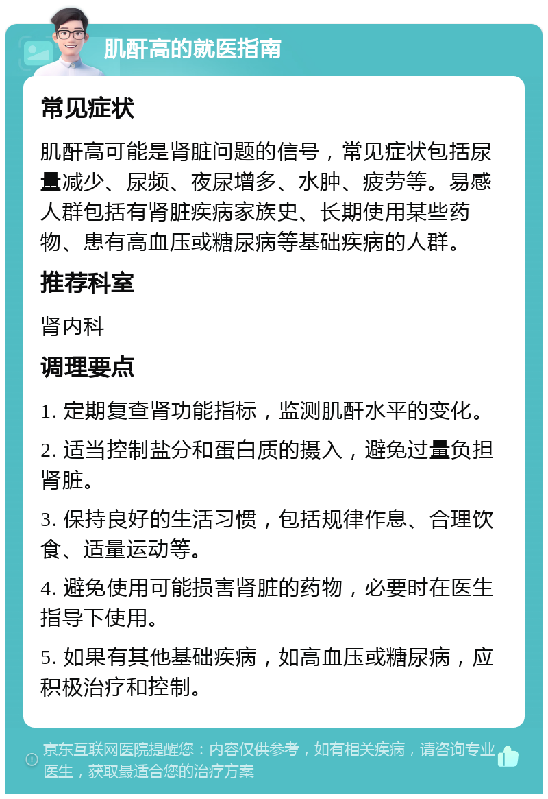 肌酐高的就医指南 常见症状 肌酐高可能是肾脏问题的信号，常见症状包括尿量减少、尿频、夜尿增多、水肿、疲劳等。易感人群包括有肾脏疾病家族史、长期使用某些药物、患有高血压或糖尿病等基础疾病的人群。 推荐科室 肾内科 调理要点 1. 定期复查肾功能指标，监测肌酐水平的变化。 2. 适当控制盐分和蛋白质的摄入，避免过量负担肾脏。 3. 保持良好的生活习惯，包括规律作息、合理饮食、适量运动等。 4. 避免使用可能损害肾脏的药物，必要时在医生指导下使用。 5. 如果有其他基础疾病，如高血压或糖尿病，应积极治疗和控制。