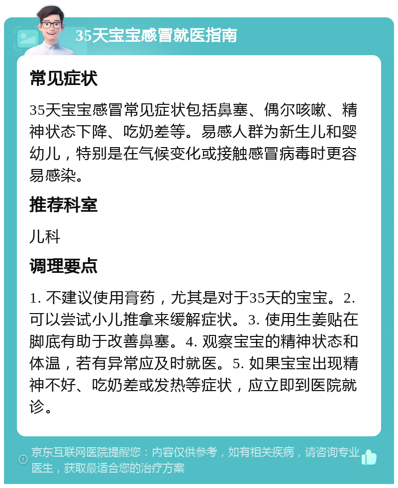 35天宝宝感冒就医指南 常见症状 35天宝宝感冒常见症状包括鼻塞、偶尔咳嗽、精神状态下降、吃奶差等。易感人群为新生儿和婴幼儿，特别是在气候变化或接触感冒病毒时更容易感染。 推荐科室 儿科 调理要点 1. 不建议使用膏药，尤其是对于35天的宝宝。2. 可以尝试小儿推拿来缓解症状。3. 使用生姜贴在脚底有助于改善鼻塞。4. 观察宝宝的精神状态和体温，若有异常应及时就医。5. 如果宝宝出现精神不好、吃奶差或发热等症状，应立即到医院就诊。