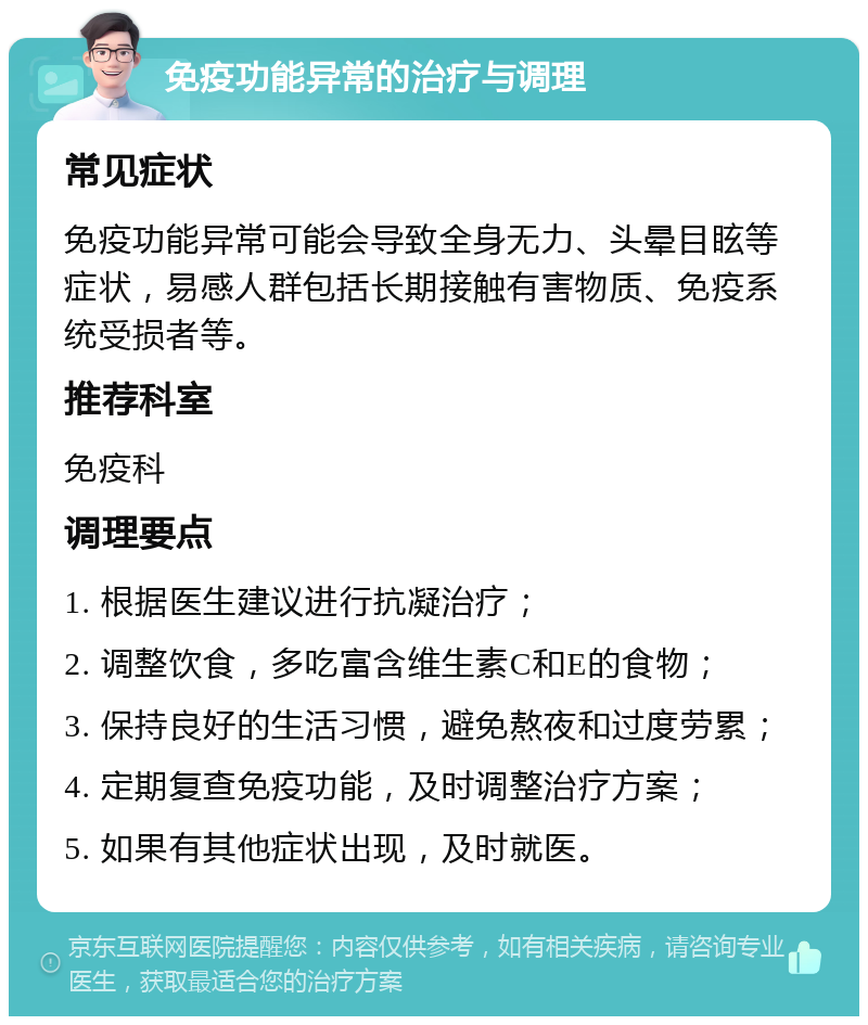 免疫功能异常的治疗与调理 常见症状 免疫功能异常可能会导致全身无力、头晕目眩等症状，易感人群包括长期接触有害物质、免疫系统受损者等。 推荐科室 免疫科 调理要点 1. 根据医生建议进行抗凝治疗； 2. 调整饮食，多吃富含维生素C和E的食物； 3. 保持良好的生活习惯，避免熬夜和过度劳累； 4. 定期复查免疫功能，及时调整治疗方案； 5. 如果有其他症状出现，及时就医。