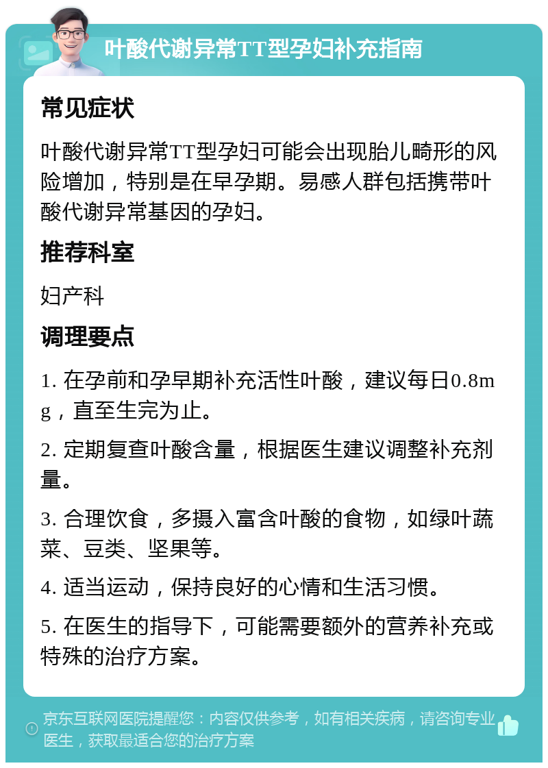 叶酸代谢异常TT型孕妇补充指南 常见症状 叶酸代谢异常TT型孕妇可能会出现胎儿畸形的风险增加，特别是在早孕期。易感人群包括携带叶酸代谢异常基因的孕妇。 推荐科室 妇产科 调理要点 1. 在孕前和孕早期补充活性叶酸，建议每日0.8mg，直至生完为止。 2. 定期复查叶酸含量，根据医生建议调整补充剂量。 3. 合理饮食，多摄入富含叶酸的食物，如绿叶蔬菜、豆类、坚果等。 4. 适当运动，保持良好的心情和生活习惯。 5. 在医生的指导下，可能需要额外的营养补充或特殊的治疗方案。