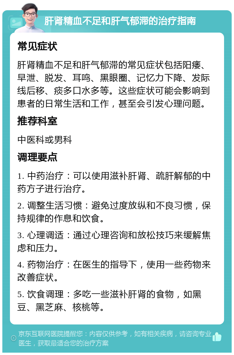 肝肾精血不足和肝气郁滞的治疗指南 常见症状 肝肾精血不足和肝气郁滞的常见症状包括阳痿、早泄、脱发、耳鸣、黑眼圈、记忆力下降、发际线后移、痰多口水多等。这些症状可能会影响到患者的日常生活和工作，甚至会引发心理问题。 推荐科室 中医科或男科 调理要点 1. 中药治疗：可以使用滋补肝肾、疏肝解郁的中药方子进行治疗。 2. 调整生活习惯：避免过度放纵和不良习惯，保持规律的作息和饮食。 3. 心理调适：通过心理咨询和放松技巧来缓解焦虑和压力。 4. 药物治疗：在医生的指导下，使用一些药物来改善症状。 5. 饮食调理：多吃一些滋补肝肾的食物，如黑豆、黑芝麻、核桃等。